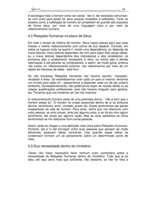 54
A sociologia trata o homem como ser social - isto é, ele necessita comunicar-
se com outro para poder ter seus anseios revelados e satisfeitos. Tanto os
anseios como a satisfação do homem só completam-se quando são expostos
de forma clara, por meio de uma linguagem clara e por meio do
relacionamento humano.
4.2 Relações Humanas no pIano de Deus
Em todo o tempo da história do homem, Deus traçou planos para que esse
tivesse o melhor relacionamento com outros de sua espécie. Contudo, em
todos os lugares onde se queira ir, existe uma dependência; eu dependo de
meus leitores, meus leitores dependem de mim para expor-lhes essas idéias,
eu e meus leitores dependemos dos impressores e dos vendedores; os
primeiros dão o acabamento necessário à obra, os outros dão a devida
valorização a ela perante os compradores; e assim, de modo geral, embora
não exista um relacionamento próximo, nos relacionamos por meio de um
objeto de interesse de todos - este livro.
Se não houvesse Relações Humanas não haveria escritor, impressor,
vendedor e leitor. Se resolvêssemos viver cada um para si mesmo, teríamos
um mundo para cada um - passaríamos a depender cada um de seu próprio
ambiente. Conseqüentemente, não poderíamos expor as nossas idéias ou as
nossas qualificações profissionais, pois não haveria ninguém para apreciá-
las. Teríamos que nos contentar em ser nós mesmos.
O relacionamento humano parte de uma premissa divina - “não é bom que o
homem esteja só”. O homem foi criado possuindo dentro de si os atributos
divinos: sentimento, amor, vontade, prazer etc. Esses sentimentos são partes
inseparáveis da vida do homem. Para amar, tenho que me relacionar com
outra pessoa, se sinto prazer, sinto por alguma coisa, e se há em mim algum
sentimento, ele existe por alguma razão. Mas só verei satisfeitos os meus
sentimentos se me relacionar com outras pessoas.
Assim, pode-se chegar a uma definição mais clara sobre Relações Humanas.
Portanto, ela é “o elo principal” entre duas pessoas que pensam de modo
diferentes, possuem idéias contrárias, mas quando essas idéias se
condensam formam um só pensamento sobre um determinado ponto de
vista.
4.3 Sua necessidade dentro do ministério
Talvez não fosse necessário fazer nenhum outro comentário sobre a
necessidade de Relações Humanas dentro do ministério. Tudo que já se
falou até aqui seria mais que suficiente, não obstante, se não for feita à
 