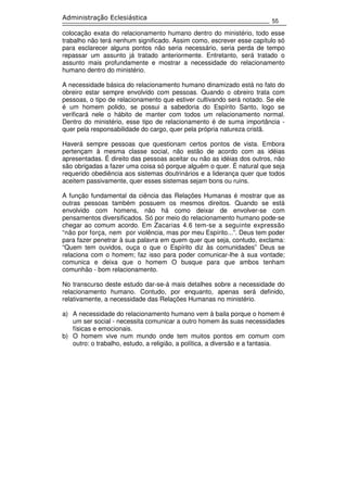 55
Administração Eclesiástica
colocação exata do relacionamento humano dentro do ministério, todo esse
trabalho não terá nenhum significado. Assim como, escrever esse capítulo só
para esclarecer alguns pontos não seria necessário, seria perda de tempo
repassar um assunto já tratado anteriormente. Entretanto, será tratado o
assunto mais profundamente e mostrar a necessidade do relacionamento
humano dentro do ministério.
A necessidade básica do relacionamento humano dinamizado está no fato do
obreiro estar sempre envolvido com pessoas. Quando o obreiro trata com
pessoas, o tipo de relacionamento que estiver cultivando será notado. Se ele
é um homem polido, se possui a sabedoria do Espírito Santo, logo se
verificará nele o hábito de manter com todos um relacionamento normal.
Dentro do ministério, esse tipo de relacionamento é de suma importância -
quer pela responsabilidade do cargo, quer pela própria natureza cristã.
Haverá sempre pessoas que questionam certos pontos de vista. Embora
pertençam à mesma classe social, não estão de acordo com as idéias
apresentadas. É direito das pessoas aceitar ou não as idéias dos outros, não
são obrigadas a fazer uma coisa só porque alguém o quer. É natural que seja
requerido obediência aos sistemas doutrinários e a liderança quer que todos
aceitem passivamente, quer esses sistemas sejam bons ou ruins.
A função fundamental da ciência das Relações Humanas é mostrar que as
outras pessoas também possuem os mesmos direitos. Quando se está
envolvido com homens, não há como deixar de envolver-se com
pensamentos diversificados. Só por meio do relacionamento humano pode-se
chegar ao comum acordo. Em Zacarias 4.6 tem-se a seguinte expressão
“não por força, nem por violência, mas por meu Espírito...”. Deus tem poder
para fazer penetrar à sua palavra em quem quer que seja, contudo, exclama:
“Quem tem ouvidos, ouça o que o Espírito diz às comunidades” Deus se
relaciona com o homem; faz isso para poder comunicar-lhe à sua vontade;
comunica e deixa que o homem O busque para que ambos tenham
comunhão - bom relacionamento.
No transcurso deste estudo dar-se-á mais detalhes sobre a necessidade do
relacionamento humano. Contudo, por enquanto, apenas será definido,
relativamente, a necessidade das Relações Humanas no ministério.
a) A necessidade do relacionamento humano vem à baila porque o homem é
um ser social - necessita comunicar a outro homem às suas necessidades
físicas e emocionais.
b) O homem vive num mundo onde tem muitos pontos em comum com
outro: o trabalho, estudo, a religião, a política, a diversão e a fantasia.
 