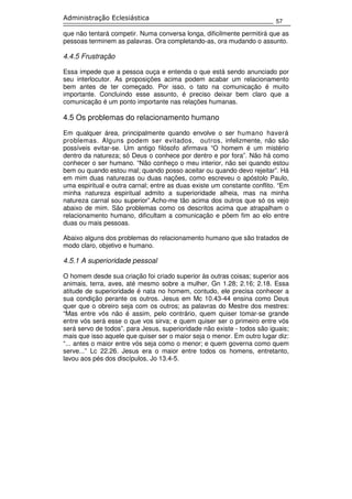 57
Administração Eclesiástica
que não tentará competir. Numa conversa longa, dificilmente permitirá que as
pessoas terminem as palavras. Ora completando-as, ora mudando o assunto.
4.4.5 Frustração
Essa impede que a pessoa ouça e entenda o que está sendo anunciado por
seu interlocutor. As proposições acima podem acabar um relacionamento
bem antes de ter começado. Por isso, o tato na comunicação é muito
importante. Concluindo esse assunto, é preciso deixar bem claro que a
comunicação é um ponto importante nas relações humanas.
4.5 Os problemas do relacionamento humano
Em qualquer área, principalmente quando envolve o ser humano haverá
problemas. Alguns podem ser evitados, outros, infelizmente, não são
possíveis evitar-se. Um antigo filósofo afirmava “O homem é um mistério
dentro da natureza; só Deus o conhece por dentro e por fora”. Não há como
conhecer o ser humano. “Não conheço o meu interior, não sei quando estou
bem ou quando estou mal; quando posso aceitar ou quando devo rejeitar”. Há
em mim duas naturezas ou duas nações, como escreveu o apóstolo Paulo,
uma espiritual e outra carnal; entre as duas existe um constante conflito. “Em
minha natureza espiritual admito a superioridade alheia, mas na minha
natureza carnal sou superior”.Acho-me tão acima dos outros que só os vejo
abaixo de mim. São problemas como os descritos acima que atrapalham o
relacionamento humano, dificultam a comunicação e põem fim ao elo entre
duas ou mais pessoas.
Abaixo alguns dos problemas do relacionamento humano que são tratados de
modo claro, objetivo e humano.
4.5.1 A superioridade pessoal
O homem desde sua criação foi criado superior às outras coisas; superior aos
animais, terra, aves, até mesmo sobre a mulher, Gn 1.28; 2.16; 2.18. Essa
atitude de superioridade é nata no homem, contudo, ele precisa conhecer a
sua condição perante os outros. Jesus em Mc 10.43-44 ensina como Deus
quer que o obreiro seja com os outros; as palavras do Mestre dos mestres:
“Mas entre vós não é assim, pelo contrário, quem quiser tomar-se grande
entre vós será esse o que vos sirva; e quem quiser ser o primeiro entre vós
será servo de todos”. para Jesus, superioridade não existe - todos são iguais;
mais que isso aquele que quiser ser o maior seja o menor. Em outro lugar diz:
“... antes o maior entre vós seja como o menor; e quem governa como quem
serve...” Lc 22.26. Jesus era o maior entre todos os homens, entretanto,
lavou aos pés dos discípulos, Jo 13.4-5.
 