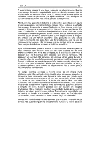 58
A superioridade pessoal é uma trave resistente no relacionamento. Quando
uma pessoa demonstra superioridade sobre as demais pessoas elas se
afastam dela, se recusam a fazer parte do mesmo grupo em que está e se
defendem contra a superioridade que aquilo demonstra. O fato de alguém ter
cursado várias faculdades não a faz superior a outras pessoas.
Atendi, em meu gabinete de trabalho, a certo senhor que estava com alguns
problemas pessoais. Normalmente tomo nota do nome, endereço e profissão
das pessoas. Ao perguntar a sua profissão ele me disse que era engenheiro
mecânico. Passamos a conversar e logo descobri os seus problemas. Ele
havia cursado além da faculdade de engenharia mecânica, mais três outras
faculdades na área de engenharia e mais uma na área de administração; era
mestre e doutor em física, além de outros cursos especializados e estágios;
em síntese, era um homem altamente culto, possuidor de uma cultura
invejável, Entretanto, não sabia fazer uso de tal sabedoria, pois na área do
relacionamento humano, não conseguia manter contato com as pessoas.
Seus colegas de trabalho o achavam antipático e autoritário.
Após nossa conversa, passei a analisar o caso com mais atenção - pois lhe
havia solicitado que voltasse outro dia para que pudesse lhe dar uma
orientação melhor. Por meio das anotações, fiz a avaliação da entrevista e
descobri que ele trabalhava com pessoas, que embora formadas, não
possuíam um currículo tão completo. Ele afirmara várias vezes durante a
entrevista o fato de seu chefe não possuir as mesmas qualificações que ele.
Em sua opinião era ele que devia ser o chefe. Nesse exemplo, há um tipo de
superioridade pessoal revelada. Ainda que seus companheiros de serviço
pudessem apontá-lo para a chefia do departamento, não o fariam, pois já
haviam rompido o elo com ele.
No campo espiritual acontece à mesma coisa. Se um obreiro muito
inteligente, cuja vida espiritual estiver elevada achar-se superior aos outros e
demonstrar isso claramente, não demorará muito para ser notado pelos
demais; muitos reconhecerão seus valores, mas se manterão afastados dele
por causa de sua superioridade. A Bíblia nos ensina fazer tudo com
humildade, se o obreiro é conhecedor de determinada matéria, se a domina
mais que os outros devem se portar como aprendiz para que possa alcançar
a simpatia de todos. Existem pessoas que por estarem em posições
privilegiadas não se misturam, mostram superioridade; outros, por possuírem
dinheiro, se julgam superiores aos pobres. Preguei numa comunidade cuja
ala central do templo era ocupada por homens ricos; ao final do culto,
permaneciam juntos, conversando sobre os seus negócios milionários.
Em resumo: superioridade é querer ser mais que os outros. Viver em atitude
elevada não ajudará ninguém no relacionamento humano. O obreiro deve ser
 