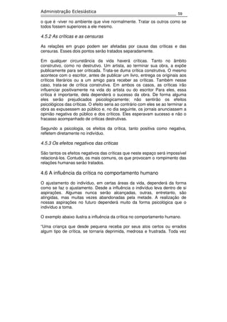 59
Administração Eclesiástica
o que é -viver no ambiente que vive normalmente. Tratar os outros como se
todos fossem superiores a ele mesmo.
4.5.2 As críticas e as censuras
As relações em grupo podem ser afetadas por causa das críticas e das
censuras. Esses dois pontos serão tratados separadamente.
Em qualquer circunstância da vida haverá críticas. Tanto no âmbito
construtivo, como no destrutivo. Um artista, ao terminar sua obra, a expõe
publicamente para ser criticada. Trata-se duma crítica construtiva. O mesmo
acontece com o escritor, antes de publicar um livro, entrega os originais aos
críticos literários ou a um amigo para receber as críticas. Também nesse
caso, trata-se de crítica construtiva. Em ambos os casos, as críticas irão
influenciar positivamente na vida do artista ou do escritor Para eles, essa
crítica é importante, dela dependerá o sucesso da obra. De forma alguma
eles serão prejudicados psicologicamente; não sentirão os efeitos
psicológicos das críticas. O efeito seria ao contrário com eles se ao terminar a
obra as expusessem ao público e, no dia seguinte, os jornais anunciassem a
opinião negativa do público e dos críticos. Eles esperavam sucesso e não o
fracasso acompanhado de criticas destrutivas.
Segundo a psicologia, os efeitos da crítica, tanto positiva como negativa,
refletem diretamente no indivíduo.
4.5.3 Os efeitos negativos das criticas
São tantos os efeitos negativos das críticas que neste espaço será impossível
relacioná-los. Contudo, os mais comuns, os que provocam o rompimento das
relações humanas serão tratados.
4.6 A influência da crítica no comportamento humano
O ajustamento do indivíduo, em certas áreas da vida, dependerá da forma
como se faz o ajustamento. Desde a influência o indivíduo leva dentro de si
aspirações. Algumas nunca serão alcançadas, outras, entretanto, são
atingidas, mas muitas vezes abandonadas pela metade. A realização de
nossas aspirações no futuro dependerá muito da forma psicológica que o
indivíduo a toma.
O exemplo abaixo ilustra a influência da crítica no comportamento humano.
“Uma criança que desde pequena receba por seus atos certos ou errados
algum tipo de crítica, se tornaria deprimida, medrosa e frustrada. Toda vez
 