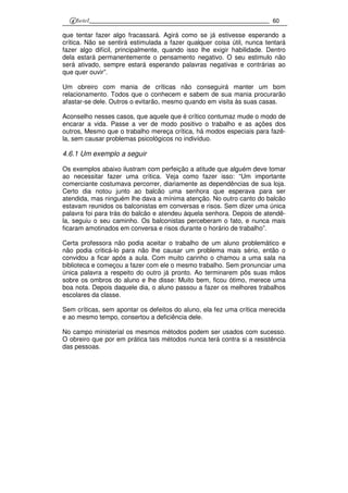 60
que tentar fazer algo fracassará. Agirá como se já estivesse esperando a
crítica. Não se sentirá estimulada a fazer qualquer coisa útil, nunca tentará
fazer algo difícil, principalmente, quando isso lhe exigir habilidade. Dentro
dela estará permanentemente o pensamento negativo. O seu estimulo não
será ativado, sempre estará esperando palavras negativas e contrárias ao
que quer ouvir”.
Um obreiro com mania de críticas não conseguirá manter um bom
relacionamento. Todos que o conhecem e sabem de sua mania procurarão
afastar-se dele. Outros o evitarão, mesmo quando em visita às suas casas.
Aconselho nesses casos, que aquele que é crítico contumaz mude o modo de
encarar a vida. Passe a ver de modo positivo o trabalho e as ações dos
outros, Mesmo que o trabalho mereça crítica, há modos especiais para fazê-
la, sem causar problemas psicológicos no indivíduo.
4.6.1 Um exemplo a seguir
Os exemplos abaixo ilustram com perfeição a atitude que alguém deve tomar
ao necessitar fazer uma crítica. Veja como fazer isso: “Um importante
comerciante costumava percorrer, diariamente as dependências de sua loja.
Certo dia notou junto ao balcão uma senhora que esperava para ser
atendida, mas ninguém lhe dava a mínima atenção. No outro canto do balcão
estavam reunidos os balconistas em conversas e risos. Sem dizer uma única
palavra foi para trás do balcão e atendeu àquela senhora. Depois de atendê-
la, seguiu o seu caminho. Os balconistas perceberam o fato, e nunca mais
ficaram amotinados em conversa e risos durante o horário de trabalho”.
Certa professora não podia aceitar o trabalho de um aluno problemático e
não podia criticá-lo para não lhe causar um problema mais sério, então o
convidou a ficar após a aula. Com muito carinho o chamou a uma sala na
biblioteca e começou a fazer com ele o mesmo trabalho. Sem pronunciar uma
única palavra a respeito do outro já pronto. Ao terminarem pôs suas mãos
sobre os ombros do aluno e lhe disse: Muito bem, ficou ótimo, merece uma
boa nota. Depois daquele dia, o aluno passou a fazer os melhores trabalhos
escolares da classe.
Sem críticas, sem apontar os defeitos do aluno, ela fez uma crítica merecida
e ao mesmo tempo, consertou a deficiência dele.
No campo ministerial os mesmos métodos podem ser usados com sucesso.
O obreiro que por em prática tais métodos nunca terá contra si a resistência
das pessoas.
 