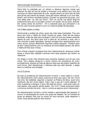 61
Administração Eclesiástica
Certa feita fui solicitado por um obreiro a observar algumas moças que
estavam do lado de fora do templo e formavam uma rodinha com uma boa
conversa em pleno desenrolar do culto. Aquele obreiro já havia feito de tudo
para pô-las para dentro do templo, havia até mesmo alterado a voz com elas,
porém, sem nenhum resultado positivo. Quando me aproximei do grupo, ouvi
uma delas dizer: “eu não vou entrar”. Com um sorriso nos lábios dirigi-me
exatamente para ela e a convidei a entrar e me ajudar nos louvores, dizendo-
lhe: vamos cantar tal corinho?... Foi o suficiente para que entrassem e no
final do culto me procurassem e com um unânime pedido de desculpas.
4.6.2 Mais sobre a crítica
Continuando a análise da crítica, quero dar mais estas ilustrações: Tive uma
aluna que tinha o hábito de cantar durante as aulas. Certo dia ela estava
cantando, então lhe pedi para conseguir a letra do hino que estava cantando
depois da aula. Ela olhou para mim e calou-se. Ao terminar a aula, veio a
meu encontro e pediu desculpas. Sempre consegui bom relacionamento com
meus alunos, porque dificilmente faço-lhes criticas pessoais. Também gozo
de bom relacionamento com os membros da Comunidade porque não tenho
o hábito de lhes fazer críticas.
Com críticas ninguém consegue fazer bom relacionamento, tampouco manter
acesa a chama das relações humanas entre duas pessoas que tentem se
relacionar.
Um elogio é muito mais eficiente para consertar qualquer erro do que uma
crítica. Com elogios atinge-se o ponto máximo da consciência do outro,
principalmente, quando se trata de alguma coisa que ele próprio classifica de
outra forma. Sem desestimular o interesse pelo que está fazendo, o elogio
leva-o a melhorar sua condição.
4.6.3 O ciúme
De todo os problemas do relacionamento humano, o maior deles é o ciúme.
No relacionamento entre casais costuma-se dizer que quem não tem ciúme
não ama. Na realidade, segundo o exposto na Palavra de Deus, quem ama
realmente não tem ciúme algum. Veja o que o que diz o texto sagrado: “O
amor é paciente, é benigno, o amor não arde em ciúme... tudo sofre, tudo crê,
tudo espera, tudo suporta, jamais acaba. 1Co 13.4-7. Esses versículos tratam
o ciúme ao contrário do amor - isto é, o ciúme se opõe ao amor inteiramente”.
No relacionamento humano o ciúme impede a aproximação das pessoas. E
comum à manifestação do ciúme num grupo de trabalho. Se um membro do
grupo se destaca mais que os outros em seus serviços, pode despertar o
ciúme. Essa atitude pode ter dois motivos:
 