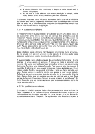 62
a) A pessoa ciumenta não confia em si mesma e teme perder para o
outro a sua posição.
b) Ao ver que a outra executa com maior perfeição o serviço, sente
inveja e entra numa estado defensivo por meio do ciúme.
O ciumento vive mais sob a influencia do medo e da ira que sob a influência
do carinho e da ternura; deprimido ou irritado, triste ou desesperado, não tem
paz. Vê o seu fim, a sua infelicidade chegando tão rapidamente como o raio
de luz. Mas isso só em sua imaginação.
4.6.4 A subestimação própria
O relacionamento de duas pessoas é prejudicado quando uma delas passa a
se subestimar. Uma pessoa que não se valoriza terá problema para se
relacionar. Passará a ver nas outras todas as qualidades que não possui. Na
realidade, possui qualidades, mas as nega. Quando faz parte de um grupo,
nunca aceita uma posição, porque sempre se julga inferior às outras pessoas.
Em seus lábios sempre estão as frases: “não sei”, “não posso”, “quem sou
eu?”. Aquela pessoa tenta apresentar nisso uma humildade extraordinária -
mas na verdade, está subestimando-se.
Esse estado de baixa estima no indivíduo pode ter uma raiz muito profunda.
Se no grupo tem alguém vivendo neste estado, é preciso ajudar essa
pessoa a suplantar os receios e ensiná-la a auto estima.
A subestimação é um estado psíquico do comportamento humano - é uma
doença - é uma espécie de psicose. A pessoa se nega a acreditar nela
mesma. Não aceita com facilidade fazer amizade e também não se comunica
facilmente. Torna-se uma pessoa fechada. Fala pouco e só o faz, quando é
inquirida. O obreiro em seu serviço encontrará muitas pessoas que vivem
nesse estado. Porém, não poderá ignorá-las - terá que fazer contato com
elas. Outras vezes é o próprio obreiro que passa a viver nesse estado.
Relacionar-se com uma pessoa que não acredita em si mesma não é tarefa
fácil. Caso o leitor seja um desses que não se valoriza, veja o que Deus
pensa do homem: Façamos o homem a nossa imagem e semelhança” Gn
1.26. Deus não faria um homem para que este se desvalorizasse a ponto de
negar as suas próprio.
4.6.5 As qualidades emocionais
O homem foi criado à imagem divina - imagem valorizada pelos atributos de
Deus. Sabedoria é um desses atributos existentes no homem. A sabedoria
divina está no ser humano; vive nele, faz parte de seu dia a dia. Basta tão
somente desenvolvê-la. Tiago diz: “Se alguém tem falta de sabedoria peça a
 