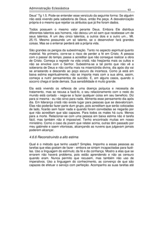 63
Administração Eclesiástica
Deus” Tg 1.5. Pode-se entender esse versículo da seguinte forma: Se alguém
não está vivendo pela sabedoria de Deus, então lhe peça. A desvalorização
própria é o mesmo que rejeitar os atributos que já lhe foram dados.
Todos possuem o mesmo valor perante Deus. Embora Ele distribua
diferentes talentos aos homens, não deixou um só sem que recebesse um de
seus talentos. A um deu cinco talentos, a outros dois e a outro um... Mt.
25.15. Mesmo possuindo um só talento, se o desenvolver fará grandes
coisas. Mas se o enterrar perderá até a própria vida.
São grandes os perigos da subestimação. Tanto no aspecto espiritual quanto
material. No primeiro, corre-se o risco de perder a fé em Cristo. A pessoa
com o passar do tempo, passa a acreditar que não consegue realizar a obra
de Cristo. Começa a regredir na vida cristã; não freqüenta mais os cultos e
não se envolve com o Senhor. Subestima-se a tal ponto que não vê a
soberania de Deus e não confia mais na misericórdia divina, dia após dia vai
se arrastando e descendo ao poço escuro da incerteza. Como já está em
baixa estima espiritualmente, não se importa mais com a sua alma, assim,
começa a nutrir pensamentos de suicídio. E, em alguns casos, quando o
socorro chega é tarde demais. Sua sensibilidade é muito grande.
Ela está vivendo os reflexos de uma doença psíquica e necessita de
tratamento, mas se recusa a fazê-lo, o seu relacionamento com o resto do
mundo está cortado - nega-se a fazer qualquer coisa em seu beneficio. Diz
para si mesma - eu não sirvo para nada. Alimenta esse pensamento dia após
dia. Em liderança cristã não existe lugar para pessoas que se desvalorizam.
Elas não poderão fazer parte dum grupo, pois acreditam que serão colocadas
de lado, ficarão sem fazer nada e quando forem convidadas se negarão por
que não acreditam que são capazes. Para todos os males há cura. Menos
para a morte. Relacionar-se com uma pessoa em baixa estima não é tarefa
fácil, mas também não é impossível. Tenho encontrado muitas em nosso
ministério. Como o caso da jovem que relatei acima, outras têm passado por
meu gabinete e saem vitoriosas, alcançando as nuvens que julgavam jamais
poderem alcançar.
4.6.6 Reconstruindo a alto estima
Qual é o método que tenho usado? Simples. Imponho a essas pessoas as
tarefas que elas gostam de fazer - embora se sintam incapacitadas para fazê-
las. Uso a linguagem do estímulo; da fé e da confiança. Mostro a elas que se
errarem não haverá problema, pois estão aprendendo e não as censuro
quando eram. Nunca permito que recusem, mas também não uso de
imperativos. Uso a linguagem do conhecimento, as convenço de que são
capazes de efetuar o serviço com perfeição. Acompanho as suas tarefas até
 