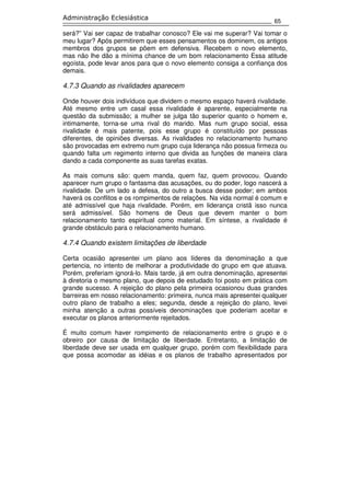65
Administração Eclesiástica
será?” Vai ser capaz de trabalhar conosco? Ele vai me superar? Vai tomar o
meu lugar? Após permitirem que esses pensamentos os dominem, os antigos
membros dos grupos se põem em defensiva. Recebem o novo elemento,
mas não lhe dão a mínima chance de um bom relacionamento Essa atitude
egoísta, pode levar anos para que o novo elemento consiga a confiança dos
demais.
4.7.3 Quando as rivalidades aparecem
Onde houver dois indivíduos que dividem o mesmo espaço haverá rivalidade.
Até mesmo entre um casal essa rivalidade é aparente, especialmente na
questão da submissão; a mulher se julga tão superior quanto o homem e,
intimamente, torna-se uma rival do marido. Mas num grupo social, essa
rivalidade é mais patente, pois esse grupo é constituído por pessoas
diferentes, de opiniões diversas. As rivalidades no relacionamento humano
são provocadas em extremo num grupo cuja liderança não possua firmeza ou
quando falta um regimento interno que divida as funções de maneira clara
dando a cada componente as suas tarefas exatas.
As mais comuns são: quem manda, quem faz, quem provocou. Quando
aparecer num grupo o fantasma das acusações, ou do poder, logo nascerá a
rivalidade. De um lado a defesa, do outro a busca desse poder; em ambos
haverá os conflitos e os rompimentos de relações. Na vida normal é comum e
até admissível que haja rivalidade. Porém, em liderança cristã isso nunca
será admissível. São homens de Deus que devem manter o bom
relacionamento tanto espiritual como material. Em síntese, a rivalidade é
grande obstáculo para o relacionamento humano.
4.7.4 Quando existem limitações de liberdade
Certa ocasião apresentei um plano aos líderes da denominação a que
pertencia, no intento de melhorar a produtividade do grupo em que atuava.
Porém, preferiam ignorá-lo. Mais tarde, já em outra denominação, apresentei
à diretoria o mesmo plano, que depois de estudado foi posto em prática com
grande sucesso. A rejeição do plano pela primeira ocasionou duas grandes
barreiras em nosso relacionamento: primeira, nunca mais apresentei qualquer
outro plano de trabalho a eles; segunda, desde a rejeição do plano, levei
minha atenção a outras possíveis denominações que poderiam aceitar e
executar os planos anteriormente rejeitados.
É muito comum haver rompimento de relacionamento entre o grupo e o
obreiro por causa de limitação de liberdade. Entretanto, a limitação de
liberdade deve ser usada em qualquer grupo, porém com flexibilidade para
que possa acomodar as idéias e os planos de trabalho apresentados por
 