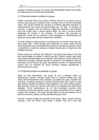 66
qualquer membro do grupo. Se existir essa flexibilidade haverá sem dúvida,
um relacionamento humano bem equilibrado.
4.7.5 Quando existem mulheres no grupo
Desde o princípio Deus criou macho e fêmea; criou-os e os colocou em um
mesmo lugar para que vivessem juntos. Contudo, deu ao homem autoridade
maior. Num grupo formado por homens e mulheres aparecem barreiras no
relacionamento por causa da discriminação; por um lado, os homens se
recusam a cooperar com as mulheres. Julgam-se maiorais e não admitem
que uma mulher faça o mesmo serviço deles. Por isso, é comum grupos
separados de homens e de mulheres. Os homens não procuram se
acostumar a lidar com as mulheres; muitos prejudicam o relacionamento do
grupo por causa dessa atitude mesquinha e machista.
O maior problema surge quando uma parenta de um membro do grupo vem
fazer parte dele, e este percebe que elementos do grupo estão fazendo
discriminação de sexo, principalmente quando se trata de sua parenta; nasce
a resistência e a parti dai, apenas um passo haverá para o rompimento das
relações do grupo.
Outros tratam as mulheres com desprezo, faz pouco caso delas e não lhes
dão oportunidade de mostrar o talento que têm. Obreiro casado deve fazer
suas visitas acompanhadas de sua esposa. Isso implicará na permanência de
mulheres nos grupos, também durante as reuniões e nos trabalhos externos.
Entretanto, se os homens do grupo não puderem manter um relacionamento
normal com as mulheres de outros membros estarão prejudicando o
relacionamento do grupo.
4.7.6 Quando surgem as pressões no grupo
Nada há mais desconforto num grupo do que a pressão sobre um
determinado membro. Sempre haverá esse ou aquele membro que não
aceita democraticamente certas atitudes ou projetos do grupo. Quando isso
acontece, os demais começam a exercer pressão sobre ele, forçam-no para
que aceite a decisão dos demais. Essa pressão nunca surtirá efeito positivo,
pelo contrário, cavará um abismo entre todos e as relações entre eles ficarão
afetadas. Tomei conhecimento de um fato lamentável ocorrido entre
membros de certa comunidade, surgiu um pequeno problema entre o obreiro
e parte dos membros. Um grupo formado pela minoria permaneceu fiel ao
obreiro; entretanto, passou a sofrer pressão do grupo maior.
No final, o obreiro acabou por exonerar-se do cargo. Agora, o grupo vitorioso
cantava o hino da vitória; havia tirado o obreiro; isso era o que lhes
 