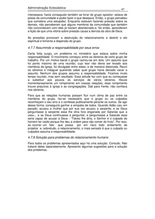 67
Administração Eclesiástica
interessava; havia conseguido também se livrar do grupo opositor; estava de
posse da comunidade e podia fazer o que desejava. Então, o grupo percebeu
que cometera uma estupidez. Enquanto estavam fazendo pressão sobre os
demais, não perceberam que alguns membros da comunidade que também
não concordavam com eles já haviam abandonado-a. Só então, aprenderam
a lição de que uma vitória sobre pressão causa a derrota da obra de Deus.
As pressões provocam a destruição do relacionamento e destrói o elo
espiritual e fomenta a dispersão do grupo.
4.7.7 Assumindo a responsabilidade por seus erros
Certa feita surgiu um problema no ministério que estava sobre minha
responsabilidade. O movimento começou entre os obreiros de certo grupo de
trabalho. Por um motivo banal o grupo rachou-se em dois. Um assunto que
foi ponto máximo de uma reunião, cujo teor não devia ser levado aos
membros da igreja, foi divulgado entre estes, e de maneira distorcida. Reuni
os obreiros e indaguei querendo saber qual grupo havia deixado vazar o
assunto. Nenhum dos grupos assumiu a responsabilidade. Ficamos muito
tempo reunido, mas sem resultado. Essa atitude fez com que eu começasse
a substituir aos poucos os serviços de vários obreiros. Houve
momentaneamente um rompimento em nossas relações, esse rompimento
trouxe prejuízos à igreja e as congregações. Dali para frente, não confiava
nos obreiros.
Para que as relações humanas possam fluir num clima de paz entre os
membros do grupo, faz-se necessário que o grupo ou os culpados
reconheçam o seu erro e o confesse publicamente perante os outros. Se agir
dessa forma, conseguirá ganhar a simpatia de todos. Quando Adão caiu em
pecado, acusou a mulher que por sua vez acusou a serpente, e se Deus
perguntasse à serpente essa lhe diria fora enganada por Satanás que a
usou... e se Deus continuasse a perguntar; e perguntasse a Satanás esse
seria capaz de acusar a Deus - “Talvez lhe diria, o Senhor é o culpado do
homem ter caído porque lhe deu a ordem para não comer do fruto”. Por isso,
ao ocorrer um fato que possa por em risco todo andamento de
projetos e, sobretudo, o relacionamento, o mais sensato é que o culpado ou
culpados assuma a responsabilidade.
4.7.8 Solução para problemas do relacionamento humano
Para todos os problemas apresentados aqui há uma solução. Contudo, Não
tratarei delas separadamente. Apresento algumas sugestões para a solução
dos problemas.
 