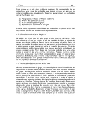 68
Para chegar-se à raiz dum problema qualquer, há necessidade de se
estabelecer uma regra de avaliação para depois fornecer um parecer ou
entrar em ação para a solução dele. Os pontos que precisam ser analisados
com profundo zelo são:
a) Pesquisa do ponto de conflito do problema.
b) Análise das partes envolvidas.
c) Busca das soluções em grupo.
d) Apresentação e controle da solução.
Para se iniciar o processo solucionador dos problemas, os passos acima são
importantes. Podem ser analisados da seguinte forma:
4.7.9 Em discussão aberta do grupo
O obreiro ao notar que em seu grupo surgiu qualquer problema, deve
imediatamente pôr-se em oração a sós até receber de Deus a orientação
para a solução do problema. Depois de ter certeza que o Espírito Santo irá
operar na reunião, deverá convocar o grupo e expor a situação deixando livre
a palavra para os que desejarem opinar a respeito do assunto. Ali serão
esclarecidos os problemas surgidos, e as causas que tanto perturbavam os
grupos desaparecerão. Além disso, os membros poderão orar uns pelos
outros e gozarem de uma perfeita comunhão. Nessas reuniões serão
dissipadas as dúvidas e aumentará a capacidade do grupo em resolver seus
problemas. Entretanto, isso somente será possível se o obreiro for espiritual,
cheio de sabedoria e tiver grande conhecimento bíblico; sobretudo, se gozar
de boa reputação entre os seus liderados.
4.7.10 Um retiro espiritual fará muito bem
Quando existem tensões no grupo, um retiro espiritual em locais abertos e de
ar puro fará muito bem. Deve-se reunir esforços para levar todos os membros
do grupo. Ao chegarem ao local escolhido, devem orar um pouco; depois
todos podem se reunir num bate-papo informal. E, se for possível praticar um
pouco de esporte. Outro método muito eficiente e a divisão do grupo em
seminários. E algumas horas depois, unir novamente o grupo e passar a
discussão dos assuntos tratados. Um bom horário para essa discussão será
durante as refeições. Pode-se chamar de “cardápio da amizade”. Esse nome
sugere amizade entre todos. Será muito importante que o obreiro se expresse
claramente sobre o objetivo do encontro em volta da mesa. Sem citar
nenhum problema, deve frisar a necessidade de haver mais dias igual aquele,
entre o grupo de trabalho. Esse retiro terá por finalidade criar um clima de paz
entre os componentes do grupo; além de servir, também para estreitar ainda
mais os laços de amizade entre eles. Sempre que o obreiro notar qualquer
 