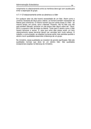 69
Administração Eclesiástica
rompimento no relacionamento entre os membros deve agir com cautela para
evitar a separação do grupo.
4.7.11 O relacionamento entre os obreiros e o líder
Em qualquer setor da vida haverá necessidade de um líder. Assim como o
universo necessita de Deus para o liderar, os homens também necessitam de
líderes para orientá-los. O mesmo homem que em certas áreas é o líder - ao
mesmo tempo, em outras, será o liderado. Portanto, não há líder que não
seja também liderado; somente um não possui líder algum sobre ele - Deus.
Ele é o supremo Líder de todos os líderes. Tanto para o obreiro como o líder
haverá barreiras a vencer. E, para que entre eles possa existir um bom
relacionamento essas barreiras devem ser vencidas sem muito esforço. O
trabalho, a comunicação, as relações humanas serão mais estreitas quando o
obreiro reunir qualidades essenciais à liderança de um grupo.
No ministério, essas qualidades se revestem de grande significação. Não são
qualidades normais que deve ter um obreiro líder. São qualidades
excepcionais exigidas na liderança do ministério.
 