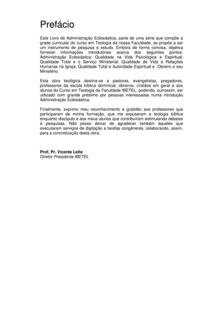 7
Administração Eclesiástica
Prefácio
Este Livro de Administração Eclesiástica, parte de uma série que compõe a
grade curricular do curso em Teologia da nossa Faculdade, se propõe a ser
um instrumento de pesquisa e estudo. Embora de forma concisa, objetiva
fornecer informações introdutórias acerca dos seguintes pontos:
Administração Eclesiástica; Qualidade na Vida Psicológica e Espiritual;
Qualidade Total e o Serviço Ministerial; Qualidade de Vida e Relações
Humanas na Igreja; Qualidade Total e Autoridade Espiritual e Obreiro e seu
Ministério.
Esta obra teológica destina-se a pastores, evangelistas, pregadores,
professores da escola bíblica dominical, obreiros, cristãos em geral e aos
alunos do Curso em Teologia da Faculdade IBETEL, podendo, outrossim, ser
utilizado com grande préstimo por pessoas interessadas numa introdução
Administração Eclesiástica.
Finalmente, exprimo meu reconhecimento e gratidão aos professores que
participaram de minha formação, que me expuseram a teologia bíblica
enquanto discípulo e aos meus alunos que contribuíram estimulando debates
e pesquisas. Não posso deixar de agradecer também àqueles que
executaram serviços de digitação e tarefas congêneres, colaborando, assim,
para a concretização desta obra.
Prof. Pr. Vicente Leite
Diretor Presidente IBETEL
 