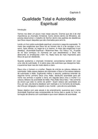 71
Administração Eclesiástica
Capítulo 5
Qualidade Total e Autoridade
Espiritual
Introdução
Vamos nos deter um pouco mais nesse assunto. Cremos que ele é de vital
importância ao chamado ministerial. Como obreiro dentro do Ministério, ele
precisa desenvolver o trabalho do Senhor dentro dos padrões de obediência
que Deus requer daqueles que são chamados para servi-lo.
Lendo um livro sobre autoridade espiritual, encontrei a seguinte expressão: “A
maior das exigências que Deus faz ao homem não é a de carregar a cruz,
servir, fazer ofertas, ou negar-se a si mesmo. A maior das exigências é que
obedeça”. (Autoridade Espiritual – Watchman Nee – Ed. Vida p. 15). A queda
do rei Saul começou no momento em que desobedeceu a Deus não
destruindo os amalequitas (1Sm 15). Nada havia de mais importante para
Deus do que ser obedecido.
Quando aceitamos o chamado ministerial, concordamos também em viver
uma vida de submissão. E é sobre essa vida submissa que desejamos falar,
e queremos fazer isso de modo aberto e claro.
Deus criou o homem e a mulher. Depois de criá-los os colocou debaixo de
submissão: Adão estava debaixo de submissão a Deus e Eva estava debaixo
de submissão a Adão. Explicando melhor o assunto, podemos entender da
seguinte forma: primeiro Deus criou Adão, dando-lhe autoridade para pôr
nome nos animais e sujeitar a terra; em seguida Deus criou a mulher e a
colocou debaixo da autoridade de Adão. Para Adão Deus falou: “não comerás
da árvore que está no centro do jardim”. Quem estava sob autoridade era
Eva, por isso, ela deveria obedecer sem restrição e no momento da tentação,
ela tinha por obrigação o respeito a seu marido – pois ele era autoridade.
Nosso objetivo com este estudo é de entendimento; queremos que o tema
Autoridade Espiritual seja compreendido de forma clara e ajude no final, na
formação de obreiros com autoridade e que vivam debaixo de autoridade.
 