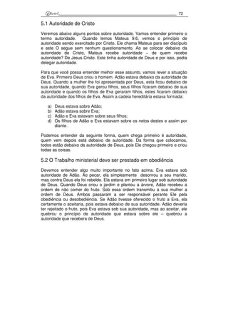 72
5.1 Autoridade de Cristo
Veremos abaixo alguns pontos sobre autoridade. Vamos entender primeiro o
termo autoridade. Quando lemos Mateus 9.6, vemos o princípio de
autoridade sendo exercitado por Cristo, Ele chama Mateus para ser discípulo
e este O segue sem nenhum questionamento. Ao se colocar debaixo da
autoridade de Cristo, Mateus recebe autoridade – de quem recebe
autoridade? De Jesus Cristo. Este tinha autoridade de Deus e por isso, podia
delegar autoridade.
Para que você possa entender melhor esse assunto, vamos rever a situação
de Eva. Primeiro Deus criou o homem. Adão estava debaixo da autoridade de
Deus. Quando a mulher lhe foi apresentada por Deus, esta ficou debaixo de
sua autoridade, quando Eva gerou filhos, seus filhos ficaram debaixo de sua
autoridade e quando os filhos de Eva geraram filhos, estes ficaram debaixo
da autoridade dos filhos de Eva. Assim a cadeia hereditária estava formada:
a) Deus estava sobre Adão;
b) Adão estava sobre Eva;
c) Adão e Eva estavam sobre seus filhos;
d) Os filhos de Adão e Eva estavam sobre os netos destes e assim por
diante.
Podemos entender da seguinte forma, quem chega primeiro é autoridade,
quem vem depois está debaixo de autoridade. Da forma que colocamos,
todos estão debaixo da autoridade de Deus, pois Ele chegou primeiro e criou
todas as coisas.
5.2 O Trabalho ministerial deve ser prestado em obediência
Devemos entender algo muito importante no fato acima. Eva estava sob
autoridade de Adão. Ao pecar, ela simplesmente desonrou a seu marido,
mas contra Deus ela foi rebelde. Ela estava em primeiro lugar sob autoridade
de Deus. Quando Deus criou o jardim e plantou a árvore, Adão recebeu a
ordem de não comer do fruto. Sob essa ordem transmitiu a sua mulher a
ordem de Deus. Ambos passaram a ser responsável perante Ele pela
obediência ou desobediência. Se Adão tivesse oferecido o fruto a Eva, ela
certamente o aceitaria, pois estava debaixo de sua autoridade. Adão deveria
ter rejeitado o fruto, pois Eva estava sob sua autoridade, mas ao aceitar, ele
quebrou o princípio de autoridade que estava sobre ele – quebrou a
autoridade que recebera de Deus.
 