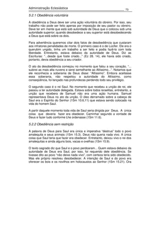 73
Administração Eclesiástica
5.2.1 Obediência voluntária
A obediência a Deus deve ser uma ação voluntária do obreiro. Por isso, seu
trabalho não pode ser feito apenas por imposição de seu pastor ou obreiro.
Deve ter em mente que está sob autoridade de Deus que o colocou sob uma
autoridade superior; quando desobedece a seu superior está desobedecendo
a Deus que está sobre os dois.
Para advertência queremos citar dois fatos de desobediência que custaram
aos infratores penalidades de morte. O primeiro caso é o de Lúcifer. Ele era o
querubim ungido, tinha um trabalho a ser feito e podia fazê-lo com toda
liberdade. Entretanto, estava debaixo da autoridade de Deus. Diz as
Escrituras: “...desde que foste criado...” (Ez 28. 14), ele havia sido criado,
portanto, devia obediência a seu criador.
O ato da desobediência começou no momento que falou a seu coração, “...
subirei as mais alta nuvens e serei semelhante ao Altíssimo...”. Notamos que
ele reconhecia a soberania de Deus disse: “Altíssimo”. Embora aceitasse
essa soberania, não respeitou a autoridade do Altíssimo, como
conseqüência, foi lançado nas profundezas perdendo todo seu privilégio.
O segundo caso é o rei Saul. No momento que recebeu a unção de rei, ele
passou a ter autoridade delegada. Estava sobre todos israelitas, entretanto, a
unção que recebera de Samuel não era uma ação humana. Samuel
representava Deus no ato da unção. O óleo derramado sobre a cabeça de
Saul era o Espírito do Senhor (1Sm 10.6,11) que estava sendo colocado na
vida do homem Saul.
A partir daquele momento toda vida de Saul seria dirigida por Deus. A única
coisa que deveria fazer era obedecer. Caminhar segundo a vontade de
Deus e fazer tudo conforme Lhe ordenasse (1Sm 11.6).
5.2.2 Obediência sem restrição
A palavra de Deus para Saul era única e imperativa “destrua” todo o povo
amalequita e seus animais (1Sm 15.3). Deus não queria nada vivo. A única
coisa que Saul teria que fazer era obedecer. Entretanto, deixou vivo o rei dos
amalequitas e ainda alguns bois, vacas e ovelhas (1Sm 15.9).
O texto sagrado diz que Saul e o povo perdoaram... Quem estava debaixo da
autoridade de Deus era Saul, por isso, foi requerido dele obediência. Se
tivesse dito ao povo “não deixe nada vivo”, com certeza teria sido obedecido.
Mas ele próprio resolveu desobedecer. A intenção de Saul e do povo era
oferecer os bois e os novilhos em holocaustos ao Senhor (1Sm 15.21). Ora
 