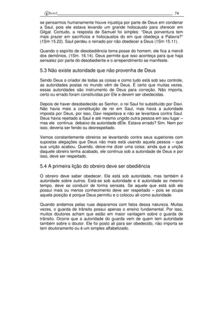 74
se pensarmos humanamente houve injustiça por parte de Deus em condenar
a Saul, pois ele estava levando um grande holocausto para oferecer em
Gilgal. Contudo, a resposta de Samuel foi simples: “Deus porventura tem
mais prazer em sacrifícios e holocaustos do em que obedeça a Palavra?”
(1Sm 15.22). Saul perdeu o reinado por não obedecer a Deus (1Sm 15.11).
Quando o espírito de desobediência toma posse do homem, ele fica a mercê
dos demônios, (1Sm. 16.14). Deus permite que isso aconteça para que haja
sensatez por parte do desobediente e o arrependimento se manifeste.
5.3 Não existe autoridade que não provenha de Deus
Sendo Deus o criador de todas as coisas e como tudo está sob seu controle,
as autoridades postas no mundo vêm de Deus. É certo que muitas vezes,
essas autoridades são instrumento de Deus para correção. Não importa,
certo ou errado foram constituídas por Ele e devem ser obedecidas.
Depois de haver desobedecido ao Senhor, o rei Saul foi substituído por Davi.
Não havia mais a constituição de rei em Saul, mas havia a autoridade
imposta por Deus, por isso, Davi respeitava e não se levantava contra Saul.
Deus havia rejeitado a Saul e até mesmo ungido outra pessoa em seu lugar –
mas ele continua debaixo da autoridade dEle. Estava errado? Sim. Nem por
isso, deveria ser ferido ou desrespeitado.
Vemos constantemente obreiros se levantando contra seus superiores com
supostas alegações que Deus não mais está usando aquela pessoa – que
sua unção acabou. Querido, deixe-me dizer uma coisa: ainda que a unção
daquele obreiro tenha acabado, ele continua sob a autoridade de Deus e por
isso, deve ser respeitado.
5.4 A primeira lição do obreiro deve ser obediência
O obreiro deve saber obedecer. Ele está sob autoridade, mas também é
autoridade sobre outros. Está-se sob autoridade e é autoridade ao mesmo
tempo, deve se conduzir de forma sensata. Se aquele que está sob ele
possui mais ou menos conhecimento deve ser respeitado – pois se ocupa
aquela posição é porque Deus permitiu e o colocou ali como autoridade.
Quando andamos pelas ruas deparamos com fatos dessa natureza. Muitas
vezes, o guarda de trânsito possui apenas o ensino fundamental. Por isso,
muitos doutores acham que estão em maior vantagem sobre o guarda de
trânsito. Ocorre que a autoridade do guarda vem de quem tem autoridade
também sobre o doutor. Ele foi posto ali para ser obedecido, não importa se
tem doutoramento ou é um simples alfabetizado.
 