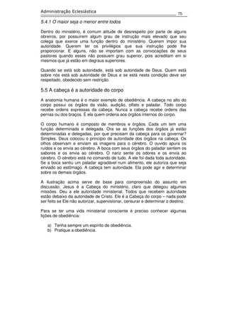 75
Administração Eclesiástica
5.4.1 O maior seja o menor entre todos
Dentro do ministério, é comum atitude de desrespeito por parte de alguns
obreiros, por possuírem algum grau de instrução mais elevado que seu
colega que exerce uma função dentro do ministério. Querem impor sua
autoridade. Querem ter os privilégios que sua instrução pode lhe
proporcionar. E alguns, não se importam com as convocações de seus
pastores quando esses não possuem grau superior, pois acreditam em si
mesmos que já estão em degraus superiores.
Quando se está sob autoridade, está sob autoridade de Deus. Quem está
sobre nós está sob autoridade de Deus e se está nesta condição deve ser
respeitado, obedecido sem restrição.
5.5 A cabeça é a autoridade do corpo
A anatomia humana é o maior exemplo de obediência. A cabeça no alto do
corpo possui os órgãos da visão, audição, olfato e paladar. Todo corpo
recebe ordens expressas da cabeça. Nunca a cabeça recebe ordens das
pernas ou dos braços. É ela quem ordena aos órgãos internos do corpo.
O corpo humano é composto de membros e órgãos. Cada um tem uma
função determinada e delegada. Ora se as funções dos órgãos já estão
determinadas e delegadas, por que precisam da cabeça para os governar?
Simples. Deus colocou o princípio de autoridade dos órgãos na cabeça. Os
olhos observam e enviam as imagens para o cérebro. O ouvido apura os
ruídos e os envia ao cérebro. A boca com seus órgãos do paladar sentem os
sabores e os envia ao cérebro. O nariz sente os odores e os envia ao
cérebro. O cérebro está no comando de tudo. A ele foi dada toda autoridade.
Se a boca sentiu um paladar agradável num alimento, ele autoriza que seja
enviado ao estômago. A cabeça tem autoridade. Ela pode agir e determinar
sobre os demais órgãos.
A ilustração acima serve de base para compreensão do assunto em
discussão. Jesus é a Cabeça do ministério, claro que delegou algumas
missões. Deu a ele autoridade ministerial. Todos que recebem autoridade
estão debaixo da autoridade de Cristo. Ele é a Cabeça do corpo – nada pode
ser feito se Ele não autorizar, supervisionar, censurar e determinar o destino.
Para se ter uma vida ministerial consciente é preciso conhecer algumas
lições de obediência:
a) Tenha sempre um espírito de obediência.
b) Pratique a obediência.
 