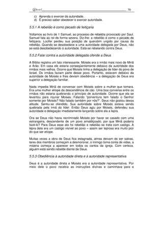 76
c) Aprenda o exercer da autoridade.
d) É preciso saber obedecer e exercer autoridade.
5.5.1 A rebelião é como pecado de feitiçaria
Voltamos ao livro de 1 Samuel, ao processo de rebeldia provocado por Saul.
Samuel fala ao rei de forma severa. Diz-lhe: a rebelião é como o pecado de
feitiçaria. Lúcifer perdeu sua posição de querubim ungido por causa da
rebelião. Quando se desobedece a uma autoridade delegada por Deus, não
se está desobedecendo à autoridade. Está-se rebelando contra Deus.
5.5.2 Falar contra a autoridade delegada ofende a Deus
A Bíblia registra um fato interessante. Moisés era o irmão mais novo de Miriã
e Arão. Em casa ele estaria conseqüentemente debaixo da autoridade dos
irmãos mais velhos. Ocorre que Moisés tinha a delegação de líder do povo de
Israel. Os irmãos faziam parte desse povo. Portanto, estavam debaixo da
autoridade de Moisés e lhes deviam obediência – a delegação de Deus era
superior a delegação familiar.
Nada impedia Miriã de conversar com Moisés sobre a mulher que tomara.
Era uma mulher etíope da descendência de cão. Uma boa conversa entre os
irmãos não estaria quebrando o princípio de autoridade. Ocorre que ela se
levantou para injuriar Moises. Falando “porventura tem falado o Senhor
somente por Moisés? Não falado também por nós?”. Deus não gostou dessa
atitude. Sentiu-se ofendido. Sua autoridade sobre Moisés estava sendo
quebrada pela irmã do líder. Então Deus agiu por Moisés, defendeu sua
autoridade e delegação imediatamente lançando sobre ela a lepra.
Ora se Deus não havia recriminado Moisés por haver se casado com uma
estrangeira, descendente de um povo amaldiçoado, por que Miriã poderia
fazê-lo? Para Deus esse ato foi rebelião e rebelião se trata com castigo. A
lepra dela era um castigo visível ao povo – assim ser leprosa era muito pior
do que ser etíope.
Muitas vezes a obra de Deus fica estagnada, almas deixam de ser salvas,
lares dos membros começam a desmoronar, o inimigo toma conta de vidas, a
miséria começa a aparecer em todos os cantos da igreja. Com certeza,
alguém está sendo rebelde diante de Deus.
5.5.3 Obediência à autoridade direta e à autoridade representativa
Deus é a autoridade direta e Moisés era a autoridade representativa. Por
meio dele o povo recebia as instruções divinas e caminhava para a
 