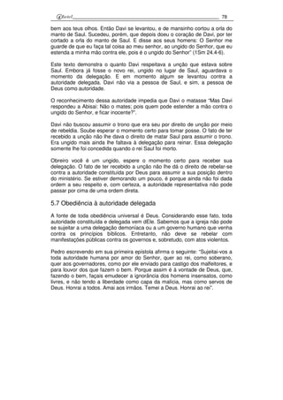 78
bem aos teus olhos. Então Davi se levantou, e de mansinho cortou a orla do
manto de Saul. Sucedeu, porém, que depois doeu o coração de Davi, por ter
cortado a orla do manto de Saul. E disse aos seus homens: O Senhor me
guarde de que eu faça tal coisa ao meu senhor, ao ungido do Senhor, que eu
estenda a minha mão contra ele, pois é o ungido do Senhor” (1Sm 24.4-6).
Este texto demonstra o quanto Davi respeitava a unção que estava sobre
Saul. Embora já fosse o novo rei, ungido no lugar de Saul, aguardava o
momento da delegação. E em momento algum se levantou contra a
autoridade delegada. Davi não via a pessoa de Saul, e sim, a pessoa de
Deus como autoridade.
O reconhecimento dessa autoridade impedia que Davi o matasse “Mas Davi
respondeu a Abisai: Não o mates; pois quem pode estender a mão contra o
ungido do Senhor, e ficar inocente?”.
Davi não buscou assumir o trono que era seu por direito de unção por meio
de rebeldia. Soube esperar o momento certo para tomar posse. O fato de ter
recebido a unção não lhe dava o direito de matar Saul para assumir o trono.
Era ungido mais ainda lhe faltava à delegação para reinar. Essa delegação
somente lhe foi concedida quando o rei Saul foi morto.
Obreiro você é um ungido, espere o momento certo para receber sua
delegação. O fato de ter recebido a unção não lhe dá o direito de rebelar-se
contra a autoridade constituída por Deus para assumir a sua posição dentro
do ministério. Se estiver demorando um pouco, é porque ainda não foi dada
ordem a seu respeito e, com certeza, a autoridade representativa não pode
passar por cima de uma ordem direta.
5.7 Obediência à autoridade delegada
A fonte de toda obediência universal é Deus. Considerando esse fato, toda
autoridade constituída e delegada vem dEle. Sabemos que a igreja não pode
se sujeitar a uma delegação demoníaca ou a um governo humano que venha
contra os princípios bíblicos. Entretanto, não deve se rebelar com
manifestações públicas contra os governos e, sobretudo, com atos violentos.
Pedro escrevendo em sua primeira epístola afirma o seguinte: “Sujeitai-vos a
toda autoridade humana por amor do Senhor, quer ao rei, como soberano,
quer aos governadores, como por ele enviado para castigo dos malfeitores, e
para louvor dos que fazem o bem. Porque assim é à vontade de Deus, que,
fazendo o bem, façais emudecer a ignorância dos homens insensatos, como
livres, e não tendo a liberdade como capa da malícia, mas como servos de
Deus. Honrai a todos. Amai aos irmãos. Temei a Deus. Honrai ao rei”.
 