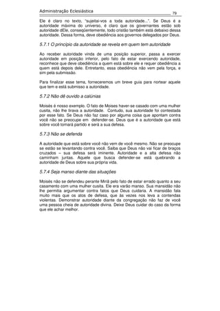 79
Administração Eclesiástica
Ele é claro no texto, “sujeitai-vos a toda autoridade...”. Se Deus é a
autoridade máxima do universo, é claro que os governantes estão sob
autoridade dEle, conseqüentemente, todo cristão também está debaixo dessa
autoridade. Dessa forma, deve obediência aos governos delegados por Deus.
5.7.1 O princípio da autoridade se revela em quem tem autoridade
Ao receber autoridade vinda de uma posição superior, passa a exercer
autoridade em posição inferior, pelo fato de estar exercendo autoridade,
reconhece que deve obediência a quem está sobre ele e requer obediência a
quem está depois dele. Entretanto, essa obediência não vem pela força, e
sim pela submissão.
Para finalizar esse tema, forneceremos um breve guia para nortear aquele
que tem e está submisso a autoridade.
5.7.2 Não dê ouvido a calúnias
Moisés é nosso exemplo. O fato de Moises haver-se casado com uma mulher
cusita, não lhe tirava a autoridade. Contudo, sua autoridade foi contestada
por esse fato. Se Deus não faz caso por alguma coisa que apontam contra
você não se preocupe em defender-se. Deus que é a autoridade que está
sobre você tomará partido e será a sua defesa.
5.7.3 Não se defenda
A autoridade que está sobre você não vem de você mesmo. Não se preocupe
se estão se levantando contra você. Saiba que Deus não vai ficar de braços
cruzados – sua defesa será iminente. Autoridade e a alta defesa não
caminham juntas. Aquele que busca defender-se está quebrando a
autoridade de Deus sobre sua própria vida.
5.7.4 Seja manso diante das situações
Moisés não se defendeu perante Miriã pelo fato de estar errado quanto a seu
casamento com uma mulher cusita. Ele era varão manso. Sua mansidão não
lhe permitia argumentar contra fatos que Deus cuidaria. A mansidão fala
muito mais que os atos de defesa, que às vezes nos leva a contendas
violentas. Demonstrar autoridade diante da congregação não faz de você
uma pessoa cheia de autoridade divina. Deixe Deus cuidar do caso da forma
que ele achar melhor.
 