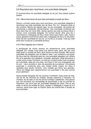 80
5.8 Requisitos para reconhecer uma autoridade delegada
O reconhecimento da autoridade delegada se faz por meio desses quatros
passos:
5.8.1 Reconhecimento de que toda autoridade procede de Deus
Obreiro o primeiro passo para você reconhecer uma autoridade delegada é
reconhecer que toda autoridade vem de Deus. Rm 13.1. Ninguém pode se
alto constituir. Mesmo que alguém diga: “eu sou autoridade”, ela precisa ser
reconhecida e obedecida voluntariamente. Uma autoridade constituída por
Deus deve falar em nome dEle. Jamais apontar que está ali porque Deus o
colocou como autoridade delegada. Os homens devem olhar para ele e
reconhecerem a delegação de Deus. Quem olhava para Pedro, João, Paulo e
outros apóstolos reconheciam pelos atos a delegação de Deus na vida deles.
Você não tem autoridade em seu lar, no mundo ou na igreja. Tudo que você
pode fazer é executar a autoridade de Deus.
5.8.2 Pela negação de si mesmo
A precipitação de muitos obreiros em apresentar-se como autoridade
delegada tem matado muita gente que deveria estar salva. Até que você
saiba qual é à vontade de Deus, deve manter sua boca fechada. Não exerça
autoridade não delegada, isso vai destruir vidas – seu ministério e sua igreja.
Se Deus está lhe chamando para ser uma autoridade delegada com certeza
Ele vai te aparelhar com sabedoria, mansidão, dedicação, poder persuasivo e
muitas outras coisas. Entretanto, se você por si própria quiser fazer-se passar
por autoridade, saiba de uma coisa: nem Deus e nem sua congregação vão
te ouvir – seus conceitos e atos não passarão da sua pessoa. Uma pessoa
autorizada e constituída para uma missão divida, espera em Deus a
revelação para aquele momento. Uma verdade que temos que aprender,
“Deus nos delega para representarmos sua autoridade e não para sermos
seus substitutos”.
Nossa posição delegada não nos autoriza a manifestar nosso ponto de vista,
não faz de nós senhores da verdade. Deuses soberanos e intocáveis. Ao
contrário, faz de cada um de nós servos humildes e obedientes. Uma pessoa
que não reconhece sua necessidade de aprendizado e não se submete ao
tratamento, não serve para ser autoridade delegada por Deus. Pois os que
estão no centro da vontade de Deus, recebem a delegação e negam-se a si
mesmos, dando esse lugar ao Espírito Santo pra orientar-lhes a direção de
sua autoridade.
 