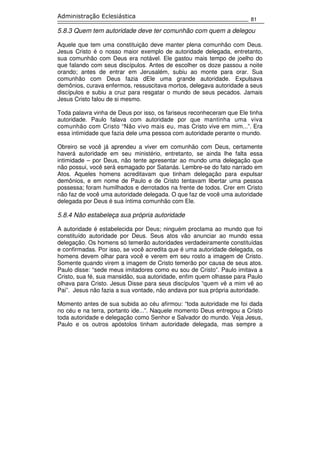 81
Administração Eclesiástica
5.8.3 Quem tem autoridade deve ter comunhão com quem a delegou
Aquele que tem uma constituição deve manter plena comunhão com Deus.
Jesus Cristo é o nosso maior exemplo de autoridade delegada, entretanto,
sua comunhão com Deus era notável. Ele gastou mais tempo de joelho do
que falando com seus discípulos. Antes de escolher os doze passou a noite
orando; antes de entrar em Jerusalém, subiu ao monte para orar. Sua
comunhão com Deus fazia dEle uma grande autoridade. Expulsava
demônios, curava enfermos, ressuscitava mortos, delegava autoridade a seus
discípulos e subiu a cruz para resgatar o mundo de seus pecados. Jamais
Jesus Cristo falou de si mesmo.
Toda palavra vinha de Deus por isso, os fariseus reconheceram que Ele tinha
autoridade. Paulo falava com autoridade por que mantinha uma viva
comunhão com Cristo “Não vivo mais eu, mas Cristo vive em mim...”. Era
essa intimidade que fazia dele uma pessoa com autoridade perante o mundo.
Obreiro se você já aprendeu a viver em comunhão com Deus, certamente
haverá autoridade em seu ministério, entretanto, se ainda lhe falta essa
intimidade – por Deus, não tente apresentar ao mundo uma delegação que
não possui, você será esmagado por Satanás. Lembre-se do fato narrado em
Atos. Aqueles homens acreditavam que tinham delegação para expulsar
demônios, e em nome de Paulo e de Cristo tentavam libertar uma pessoa
possessa; foram humilhados e derrotados na frente de todos. Crer em Cristo
não faz de você uma autoridade delegada. O que faz de você uma autoridade
delegada por Deus é sua íntima comunhão com Ele.
5.8.4 Não estabeleça sua própria autoridade
A autoridade é estabelecida por Deus; ninguém proclama ao mundo que foi
constituído autoridade por Deus. Seus atos vão anunciar ao mundo essa
delegação. Os homens só temerão autoridades verdadeiramente constituídas
e confirmadas. Por isso, se você acredita que é uma autoridade delegada, os
homens devem olhar para você e verem em seu rosto a imagem de Cristo.
Somente quando virem a imagem de Cristo temerão por causa de seus atos.
Paulo disse: “sede meus imitadores como eu sou de Cristo”. Paulo imitava a
Cristo, sua fé, sua mansidão, sua autoridade, enfim quem olhasse para Paulo
olhava para Cristo. Jesus Disse para seus discípulos “quem vê a mim vê ao
Pai”. Jesus não fazia a sua vontade, não andava por sua própria autoridade.
Momento antes de sua subida ao céu afirmou: “toda autoridade me foi dada
no céu e na terra, portanto ide...”. Naquele momento Deus entregou a Cristo
toda autoridade e delegação como Senhor e Salvador do mundo. Veja Jesus,
Paulo e os outros apóstolos tinham autoridade delegada, mas sempre a
 