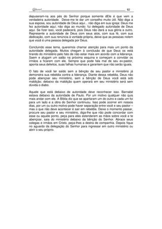 82
depuseram-na aos pés do Senhor porque somente dEle é que vem a
verdadeira autoridade. Deixe-me te dar um conselho muito útil. Não diga a
sua esposa, sou autoridade de Deus aqui... não diga em sua igreja: Deus me
fez autoridade aqui; não diga ao mundo: fui delegado autoridade de Deus
aqui. Se fizer isso, você padecerá, pois Deus não dará a sua glória a outro.
Represente a autoridade de Deus com seus atos, com sua fé, com sua
dedicação, com sua renúncia à vontade própria, deixe que as pessoas notem
que você é uma pessoa delegada por Deus.
Concluindo esse tema, queremos chamar atenção para mais um ponto da
autoridade delegada. Muitos chegam à conclusão de que Deus os está
tirando do ministério pelo fato de não estar mais em acordo com a liderança.
Saem e alugam um salão na próxima esquina e começam a convidar os
irmãos a ficarem com ele. Sempre que pode fala mal de seu ex-pastor,
aponta seus defeitos, suas falhas humanas e garantem que não serão iguais.
O fato de você ter saído sem a bênção de seu pastor e ministério já
demonstra sua rebeldia contra a liderança. Diante dessa rebeldia, Deus não
pode abençoar seu ministério, sem a bênção de Deus você está sob
maldição; debaixo da maldição quem operará em seu ministério será sem
dúvida o diabo.
Aquele que está debaixo de autoridade deve reconhecer isso. Barnabé
estava debaixo da autoridade de Paulo. Por um motivo qualquer não quis
mais andar com ele. A Bíblia diz que se apartaram um do outro e cada um foi
para um lado e a obra do Senhor continuou. Isso pode ocorrer em nossos
dias, por um ou outro motivo pode haver separação entre você e seu pastor –
mas o que não deve acontecer é sair em rebeldia. Deixe o momento passar,
procure seu pastor e seu ministério, diga-lhe que não pode concordar com
esse ou aquele ponto, peça para eles estenderem as mãos sobre você e te
abençoar, saia do ministério debaixo da bênção do Senhor. Abrace seus
colegas e irmãos em Cristo, peça-lhes a destra de companhia. Depois fique
no aguardo da delegação do Senhor para ingressar em outro ministério ou
abrir o seu próprio.
 