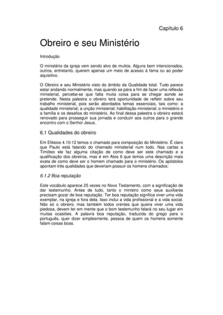 83
Administração Eclesiástica
Capítulo 6
Obreiro e seu Ministério
Introdução
O ministério da igreja vem sendo alvo de muitos. Alguns bem intencionados,
outros, entretanto, querem apenas um meio de acesso à fama ou ao poder
aquisitivo.
O Obreiro e seu Ministério visto do âmbito da Qualidade total. Tudo parece
estar andando normalmente, mas quando se pára a fim de fazer uma reflexão
ministerial, percebe-se que falta muita coisa para se chegar aonde se
pretende. Nesta palestra o obreiro terá oportunidade de refletir sobre seu
trabalho ministerial, pois serão abordados temas essenciais, tais como: a
qualidade ministerial; a unção ministerial; habilitação ministerial; o ministério e
a família e os desafios do ministério. Ao final dessa palestra o obreiro estará
renovado para prosseguir sua jornada e conduzir aos outros para o grande
encontro com o Senhor Jesus.
6.1 Qualidades do obreiro
Em Efésios 4.10-12 temos o chamado para composição do Ministério. É claro
que Paulo está falando do chamado ministerial num todo. Nas cartas a
Timóteo ele faz alguma citação de como deve ser este chamado e a
qualificação dos obreiros, mas é em Atos 6 que temos uma descrição mais
exata de como deve ser o homem chamado para o ministério. Os apóstolos
apontam três qualidades que deveriam possuir os homens chamados:
6.1.2 Boa reputação
Este vocábulo aparece 25 vezes no Novo Testamento, com a significação de
dar testemunho. Antes de tudo, tanto o ministro como seus auxiliares
precisam gozar de boa reputação. Ter boa reputação significa viver uma vida
exemplar, na igreja e fora dela. Isso inclui a vida profissional e a vida social.
Não só o obreiro, mas também todos crentes que queira viver uma vida
piedosa, devem ter em mente que o bom testemunho falará no seu lugar em
muitas ocasiões. A palavra boa reputação, traduzida do grego para o
português, quer dizer simplesmente, pessoa de quem os homens somente
falam coisas boas.
 