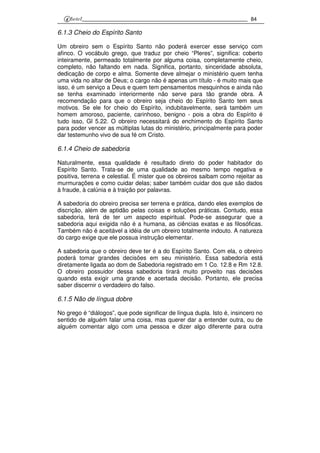 84
6.1.3 Cheio do Espírito Santo
Um obreiro sem o Espírito Santo não poderá exercer esse serviço com
afinco. O vocábulo grego, que traduz por cheio “Pleres”, significa: coberto
inteiramente, permeado totalmente por alguma coisa, completamente cheio,
completo, não faltando em nada. Significa, portanto, sinceridade absoluta,
dedicação de corpo e alma. Somente deve almejar o ministério quem tenha
uma vida no altar de Deus; o cargo não é apenas um título - é muito mais que
isso, é um serviço a Deus e quem tem pensamentos mesquinhos e ainda não
se tenha examinado interiormente não serve para tão grande obra. A
recomendação para que o obreiro seja cheio do Espírito Santo tem seus
motivos. Se ele for cheio do Espírito, indubitavelmente, será também um
homem amoroso, paciente, carinhoso, benigno - pois a obra do Espírito é
tudo isso, Gl 5.22. O obreiro necessitará do enchimento do Espírito Santo
para poder vencer as múltiplas lutas do ministério, principalmente para poder
dar testemunho vivo de sua fé cm Cristo.
6.1.4 Cheio de sabedoria
Naturalmente, essa qualidade é resultado direto do poder habitador do
Espírito Santo. Trata-se de uma qualidade ao mesmo tempo negativa e
positiva, terrena e celestial. É mister que os obreiros saibam como rejeitar as
murmurações e como cuidar delas; saber também cuidar dos que são dados
à fraude, à calúnia e à traição por palavras.
A sabedoria do obreiro precisa ser terrena e prática, dando eles exemplos de
discrição, além de aptidão pelas coisas e soluções práticas. Contudo, essa
sabedoria, terá de ter um aspecto espiritual. Pode-se assegurar que a
sabedoria aqui exigida não é a humana, as ciências exatas e as filosóficas.
Também não é aceitável a idéia de um obreiro totalmente indouto. A natureza
do cargo exige que ele possua instrução elementar.
A sabedoria que o obreiro deve ter é a do Espírito Santo. Com ela, o obreiro
poderá tomar grandes decisões em seu ministério. Essa sabedoria está
diretamente ligada ao dom de Sabedoria registrado em 1 Co. 12.8 e Rm 12.8.
O obreiro possuidor dessa sabedoria tirará muito proveito nas decisões
quando esta exigir uma grande e acertada decisão. Portanto, ele precisa
saber discernir o verdadeiro do falso.
6.1.5 Não de língua dobre
No grego é “diálogos”, que pode significar de língua dupla. Isto é, insincero no
sentido de alguém falar uma coisa, mas querer dar a entender outra, ou de
alguém comentar algo com uma pessoa e dizer algo diferente para outra
 
