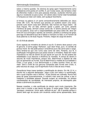 85
Administração Eclesiástica
sobre a mesma questão. Os obreiros da igreja agem freqüentemente como
mediadores entre partes em conflito. E, por muitas vezes, são tentados a falar
de diferentes modos e tons para pessoas diversas, ocultando informes para
alguns e revelando-os para outros. Um obreiro deve manter total honestidade
e franqueza ao tratar com todos, sem qualquer favoritismo.
A firmeza na palavra é um ponto extraordinariamente defendido por Jesus
Cristo (Mt. 5.37). Há homens que perante um auditório dizem uma coisa;
perante outro dizem coisa bem diferente. São homens de língua dobre - de
duas línguas. Por um lado, afirmam apoiar o pastor, por outro, perante
membros da igreja, afirmam coisas contra ele. O obreiro precisa ser íntegro
em sua palavra, arcar com a responsabilidade que pesa sobre ele, deve ser
firme em sua convicção e opinião; do contrário, perderá a confiança da igreja;
pois logo se descobrirá que ele é faltoso e insincero no falar; é um homem de
duas palavras ou de duas línguas. Portanto, indigno do cargo de obreiro
6.1.6 A fé do obreiro
Outro aspecto do ministério do obreiro é sua fé. O obreiro deve possuir uma
fé genuína. O termo grego “Katharos”, quer dizer limpo, puro, no sentido de
pureza moral. Se não pode possuir consciência pura não serve para o cargo.
Deve lembrar-se que vive numa casa como de vidro. Portanto, sua fé, é
qualificação irrevogável para que possa exercer o ministério. Nada tem maior
importância na vida do obreiro do que aquilo em que crê. Só isto poderá dar
estabilidade à sua diaconia e eficiência ao mandato. A crença do obreiro é
assunto de muita importância, porque isso, determinará a espécie de vida
que vai apresentar ao mundo. Sua fé determinará a medida de sua lealdade a
Cristo, à sua igreja, à sua denominação e a todos quantos vivem ao seu
redor. Será a fonte de sua genuína compaixão pelo mundo sem Cristo, e,
pela natureza do cargo, sua fé significará muito à vida de seus irmãos.
Consciência limpa insere também a santificação do obreiro. Em Hb 12.14, o
escritor faz a seguinte declaração: “segui a paz com todos e a santificação,
sem a qual ninguém verá o Senhor”. A paz precisa ser cultivada. Nunca fará
parte da igreja automaticamente. A maneira mais certa de cultivar a paz é
mediante a santidade pessoal. Quando surgem as contendas, há sempre
manifestações de carnalidade, de interesses próprios, de desrespeito pelo
direito e sentimento do próximo.
Nessas ocasiões, a vida santificada do obreiro será muito importante. Ele
deve viver e manter a paz dentro da igreja. O verbo grego “Dioko” significa
“perseguir, pressionar, correr após, esforçar-se por”, daí a questão porque o
obreiro deve agir de acordo com anuência verbal acima apresentada, deve
 