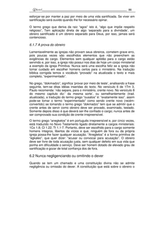 86
esforçar-se por manter a paz por meio de uma vida santificada. Se viver em
santificação será ouvido quando lhe for necessário opinar.
O termo grego que deriva da raiz “agos” isto é, “algo que impõe respeito
religioso”, Tem aplicação direta de algo ‘separado para a divindade’, um
obreiro santificado é um obreiro separado para Deus, por isso, jamais será
contencioso.
6.1.7 A prova do obreiro
Lamentavelmente as igrejas não provam seus obreiros, cometem grave erro,
pois poucas vezes são escolhidos elementos que não preenchem as
exigências do cargo. Elementos sem qualquer aptidão para o cargo estão
servindo e, por isso, a igreja não possui nos dias de hoje um corpo ministerial
a exemplo da igreja Primitiva. Nunca será uma escolha feliz se a igreja não
tomar cuidado em escolher homens certos para o ministério. Na tradução
bíblica corrigida temos o vocábulo “provado” na atualizada o texto e mais
completo, “experimentado”.
No grego, “dokimadzo”, significa ‘provar por meio de teste’, analisando a frase
seguinte, tem-se ditas idéias inseridas do texto. No versículo 6 de 1Tm 3,
Paulo recomenda: ‘não separe, para o ministério, crente novo. No versículo 8
do mesmo capítulo diz:’ da mesma sorte’, ou semelhantemente (trad.
atualizada), a tradução do termo grego “ousatos” é: “exatamente isso”. assim
pode-se tomar o termo “experimentado” como sendo crente novo (recém-
convertido) se tomando o termo grego “dokmadzo” tem que se admitir que o
crente antes de servir como obreiro deve ser provado, examinado, testado.
Somente depois disso é que deverá ser-lhe confiado o cargo; nunca antes de
ser comprovado sua condição de crente irrepreensível.
O termo grego “anegketos” é em português irrepreensível e, por cinco vezes,
está traduzido no Novo Testamento ligado diretamente a cargos ministeriais:
1Co 1.8; Cl 1.22; Tt 1.1-7. Portanto, deve ser escolhido para o cargo somente
homens íntegros, libertos de vícios e que, ninguém de fora ou da própria
igreja possa-lhe fazer qualquer acusação. “Anegletos” é a forma primitiva de
“egkaleo”, que quer dizer: “acusar ou convocar para acusação”. O obreiro
deve ser livre de toda acusação justa, sem qualquer defeito em sua vida que
ponha em dificuldade o serviço. Deve ser homem dotado de elevado grau de
santificação e gozar de total confiança dos de fora.
6.2 Nunca negligenciando ou omitindo o dever
Quando se tem um chamado e uma constituição divina não se admite
negligência ou omissão do dever. A constituição que está sobre o obreiro o
 