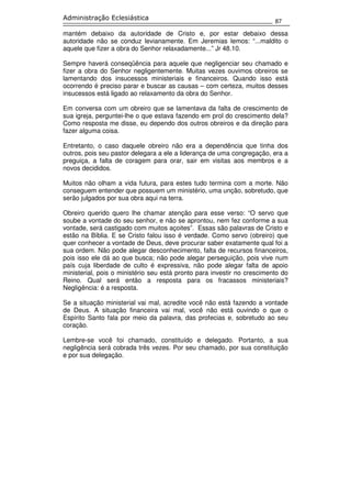 87
Administração Eclesiástica
mantém debaixo da autoridade de Cristo e, por estar debaixo dessa
autoridade não se conduz levianamente. Em Jeremias lemos: “...maldito o
aquele que fizer a obra do Senhor relaxadamente...” Jr 48.10.
Sempre haverá conseqüência para aquele que negligenciar seu chamado e
fizer a obra do Senhor negligentemente. Muitas vezes ouvimos obreiros se
lamentando dos insucessos ministeriais e financeiros. Quando isso está
ocorrendo é preciso parar e buscar as causas – com certeza, muitos desses
insucessos está ligado ao relaxamento da obra do Senhor.
Em conversa com um obreiro que se lamentava da falta de crescimento de
sua igreja, perguntei-lhe o que estava fazendo em prol do crescimento dela?
Como resposta me disse, eu dependo dos outros obreiros e da direção para
fazer alguma coisa.
Entretanto, o caso daquele obreiro não era a dependência que tinha dos
outros, pois seu pastor delegara a ele a liderança de uma congregação, era a
preguiça, a falta de coragem para orar, sair em visitas aos membros e a
novos decididos.
Muitos não olham a vida futura, para estes tudo termina com a morte. Não
conseguem entender que possuem um ministério, uma unção, sobretudo, que
serão julgados por sua obra aqui na terra.
Obreiro querido quero lhe chamar atenção para esse verso: “O servo que
soube a vontade do seu senhor, e não se aprontou, nem fez conforme a sua
vontade, será castigado com muitos açoites”. Essas são palavras de Cristo e
estão na Bíblia. E se Cristo falou isso é verdade. Como servo (obreiro) que
quer conhecer a vontade de Deus, deve procurar saber exatamente qual foi a
sua ordem. Não pode alegar desconhecimento, falta de recursos financeiros,
pois isso ele dá ao que busca; não pode alegar perseguição, pois vive num
país cuja liberdade de culto é expressiva, não pode alegar falta de apoio
ministerial, pois o ministério seu está pronto para investir no crescimento do
Reino. Qual será então a resposta para os fracassos ministeriais?
Negligência: é a resposta.
Se a situação ministerial vai mal, acredite você não está fazendo a vontade
de Deus. A situação financeira vai mal, você não está ouvindo o que o
Espírito Santo fala por meio da palavra, das profecias e, sobretudo ao seu
coração.
Lembre-se você foi chamado, constituído e delegado. Portanto, a sua
negligência será cobrada três vezes. Por seu chamado, por sua constituição
e por sua delegação.
 