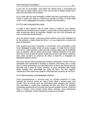 89
Administração Eclesiástica
e que tipo de autoridade está sobre ele. Nesse ponto, a autorização de
Deus para a unção é dada, isto é: Deus manda ungir e delegar aquele servo
para uma obra dentro do ministério.
Se a unção não tiver essa revelação, também não terá a aprovação de Deus.
Forçar a unção com óleo é o mesmo que mandar em Deus. A unção pode
ocorrer, mas a delegação divina para o trabalho não acontecerá.
6.3.3 O valor ministerial da unção
A unção é para sempre, não se pode retirar a unção de uma pessoa.
Sabemos de ministérios que revogam a unção dada a certa pessoa por não
estar produzindo dentro do esperado. Alegam que não tinha chamada, por
isso, a unção está sendo retirada.
Uma vez obreiro ungido, o será para sempre. Mesmo que venha apostatar da
fé não perderá a unção diante de Deus – em seu julgamento a unção terá
peso condenatório.
Para aqueles que foram chamados e constituídos como autoridade e lhes
foram delegadas funções existe um preço a pagar. A unção fará do obreiro
uma vitrine. Todos passam a olhar para ele e buscar algum tipo de qualidade
para se espelhar nela ou defeito para criticar. Satanás colocará um de seus
anjos dia e noite ao lado do obreiro ungido para anotar suas falhas e defeitos,
para poder acusá-lo na presença de Deus e exigir-lhe a revogação da
delegação dada ao obreiro.
Deus não tolerará falhas daquele que recebeu constituição e unção. Ele tem
autoridade para repreender a tentação e vencê-la; além disso, tem a unção
que é a marca sacerdotal e com ela pode entrar no Santo dos Santos para se
esconder sob a graça de Cristo; portanto, os erros cometidos pelo ungido
serão tratados com severidade por parte de Deus. No item seguinte
voltaremos a falar sobre esse assunto e abordaremos a questão da renúncia.
6.3.4 Renúncia para uma delegação eficiente
Como apresentaremos a renúncia para um entrega eficiente? O maior
exemplo de renúncia temos em Jesus Cristo. Deus o enviara para uma
missão. Veio ao mundo para ser sacrificado pelos pecados dos homens.
Sua autoridade e unção para realização da obra que Deus lhe delegara
necessitava igualmente de uma total renúncia da vontade humana. Cristo era
Deus e homem, como homem sentia dores, cansaço, tinha sentimentos
afetivos e, sobretudo, sentia angústia por causa de sua missão.
 