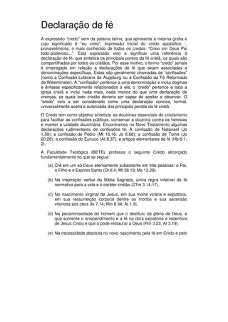 9
Administração Eclesiástica
Declaração de fé
A expressão “credo” vem da palavra latina, que apresenta a mesma grafia e
cujo significado é “eu creio”, expressão inicial do credo apostólico -,
provavelmente, o mais conhecido de todos os credos: “Creio em Deus Pai
todo-poderoso...”. Esta expressão veio a significar uma referência à
declaração de fé, que sintetiza os principais pontos da fé cristã, os quais são
compartilhados por todos os cristãos. Por esse motivo, o termo “credo” jamais
é empregado em relação a declarações de fé que sejam associadas a
denominações específicas. Estas são geralmente chamadas de “confissões”
(como a Confissão Luterana de Augsburg ou a Confissão da Fé Reformada
de Westminster). A “confissão” pertence a uma denominação e inclui dogmas
e ênfases especificamente relacionados a ela; o “credo” pertence a toda a
igreja cristã e inclui nada mais, nada menos do que uma declaração de
crenças, as quais todo cristão deveria ser capaz de aceitar e observar. O
“credo” veio a ser considerado como uma declaração concisa, formal,
universalmente aceita e autorizada dos principais pontos da fé cristã.
O Credo tem como objetivo sintetizar as doutrinas essenciais do cristianismo
para facilitar as confissões públicas, conservar a doutrina contra as heresias
e manter a unidade doutrinária. Encontramos no Novo Testamento algumas
declarações rudimentares de confissões fé: A confissão de Natanael (Jo
1.50); a confissão de Pedro (Mt 16.16; Jo 6.68); a confissão de Tomé (Jo
20.28); a confissão do Eunuco (At 8.37); e artigos elementares de fé (Hb 6.1-
2).
A Faculdade Teológica IBETEL professa o seguinte Credo alicerçado
fundamentalmente no que se segue:
(a) Crê em um só Deus eternamente subsistente em três pessoas: o Pai,
o Filho e o Espírito Santo (Dt 6.4; Mt 28.19; Mc 12.29).
(b) Na inspiração verbal da Bíblia Sagrada, única regra infalível de fé
normativa para a vida e o caráter cristão (2Tm 3.14-17).
(c) No nascimento virginal de Jesus, em sua morte vicária e expiatória,
em sua ressurreição corporal dentre os mortos e sua ascensão
vitoriosa aos céus (Is 7.14; Rm 8.34; At 1.9).
(d) Na pecaminosidade do homem que o destituiu da glória de Deus, e
que somente o arrependimento e a fé na obra expiatória e redentora
de Jesus Cristo é que o pode restaurar a Deus (Rm 3.23; At 3.19).
(e) Na necessidade absoluta no novo nascimento pela fé em Cristo e pelo
 