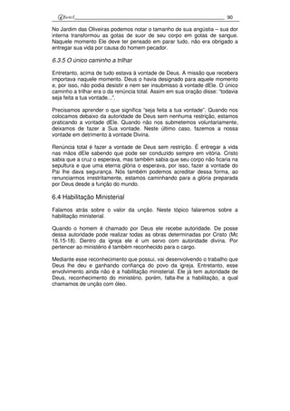 90
No Jardim das Oliveiras podemos notar o tamanho de sua angústia – sua dor
interna transformou as gotas de suor de seu corpo em gotas de sangue.
Naquele momento Ele deve ter pensado em parar tudo, não era obrigado a
entregar sua vida por causa do homem pecador.
6.3.5 O único caminho a trilhar
Entretanto, acima de tudo estava à vontade de Deus. A missão que recebera
importava naquele momento. Deus o havia designado para aquele momento
e, por isso, não podia desistir e nem ser insubmisso à vontade dEle. O único
caminho a trilhar era o da renúncia total. Assim em sua oração disse: “todavia
seja feita a tua vontade...”.
Precisamos aprender o que significa “seja feita a tua vontade”. Quando nos
colocamos debaixo da autoridade de Deus sem nenhuma restrição, estamos
praticando a vontade dEle. Quando não nos submetemos voluntariamente,
deixamos de fazer a Sua vontade. Neste último caso, fazemos a nossa
vontade em detrimento à vontade Divina.
Renúncia total é fazer a vontade de Deus sem restrição. É entregar a vida
nas mãos dEle sabendo que pode ser conduzido sempre em vitória. Cristo
sabia que a cruz o esperava, mas também sabia que seu corpo não ficaria na
sepultura e que uma eterna glória o esperava, por isso, fazer a vontade do
Pai lhe dava segurança. Nós também podemos acreditar dessa forma, ao
renunciarmos irrestritamente, estamos caminhando para a glória preparada
por Deus desde a função do mundo.
6.4 Habilitação Ministerial
Falamos atrás sobre o valor da unção. Neste tópico falaremos sobre a
habilitação ministerial.
Quando o homem é chamado por Deus ele recebe autoridade. De posse
dessa autoridade pode realizar todas as obras determinadas por Cristo (Mc
16.15-18). Dentro da igreja ele é um servo com autoridade divina. Por
pertencer ao ministério é também reconhecido para o cargo.
Mediante esse reconhecimento que possui, vai desenvolvendo o trabalho que
Deus lhe deu e ganhando confiança do povo da igreja. Entretanto, esse
envolvimento ainda não é a habilitação ministerial. Ele já tem autoridade de
Deus, reconhecimento do ministério, porém, falta-lhe a habilitação, a qual
chamamos de unção com óleo.
 
