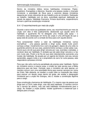 91
Administração Eclesiástica
Dentro do ministério bíblico temos habilitações ministeriais: Pastor,
presbítero, Evangelista e diáconos. Quando uma pessoa recebe o chamado
ministerial, a autoridade de Deus para o exercício desses ministérios
desponta por sinais relevantes de seu trabalho junto ao ministério. Dedicação
ao trabalho, habilidade com os dons, autoridade espiritual, dedicação ao
estudo da palavra, fidelidade financeira, firmeza doutrinária, cooperativismo
formam o perfil da constituição ministerial.
6.4.1 O reconhecimento por meio da unção
Quando o servo reúne as qualidades acima, seu reconhecimento por meio da
unção com óleo é feito publicamente, declarando que aquele servo foi
habilitado e igualmente lhe foi delegado uma missão pela igreja – o
ministério; essa declaração em forma de unção é uma afirmação de que a
igreja está de acordo com a vontade de Deus para com aquele obreiro.
Para compreender melhor o valor da habilitação ministerial, vamos
exemplificar: - uma pessoa aprende a dirigir autos, desde muito jovem
começa a dirigir, inicialmente tira o carro da garagem, depois dá uma volta no
quarteirão próximo de sua casa, posteriormente começa a andar pelas ruas.
Ocorre que a lei diz que para dirigir veículos por ruas, avenidas e estradas, o
condutor deve ser habilitado. É verdade que ele sabe dirigir veículos e o faz
com muito zelo. Porém a lei lhe diz que está indevidamente exercendo uma
função não habilitada. Se atuado por um agente de trânsito, terá seu veículo
apreendido, pagará multa e se o proprietário do carro for outra pessoa, este
responderá a processo criminal.
Para que não sofra nenhuma penalidade ele precisa estar habilitado. Dentro
do ministério ocorre à mesma coisa, o cristão faz todo serviço que a Bíblia
determina para ele fazer. Contudo, para o ministério ele será apenas um
membro comum com uma autoridade divina para exercer serviços em nome
de Cristo. Não obstante, ao receber a unção (óleo ou imposição das mãos)
para exercer um devido cargo dentro da igreja, ele recebe a designação
ministerial que a unção lhe outorgou, isto é, recebe a constituição legítima
para o cargo.
Essa constituição chamamos de habilitação. É o mesmo caso da pessoa que
dirige sem a C.N.H, sabe dirigir, mas não está habilitado. O membro comum
faz o serviço de obreiro, mas não está habilitado ministerialmente para o
cargo. Ao receber a unção pública, recebe igualmente a credencial que o
designa para a função.
 