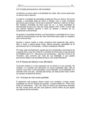 92
6.4.2 Unção permanente e não transitória
Já falamos um pouco sobre a durabilidade da unção. Aqui vamos aprofundar
um pouco mais o assunto.
A unção é o resultado da autoridade já dada por Deus ao obreiro. Se houver
pecado, a autoridade dada por Deus é retirada, mas a unção ministerial
permanece para sempre. Como isso é possível? Vejamos o caso do rei Saul.
Ele recebera autoridade de Deus para ser rei – e essa autoridade foi
demonstrada ao povo por meio da unção pública (1Sm 10.25). O texto fala
que Samuel declarou perante o povo os direitos e deveres do rei,
constituindo-o eternamente.
Ao quebrar a autoridade de Deus o rei Saul perdeu a autoridade de rei, mas a
unção de rei permaneceu com ele. Davi reconhecia essa unção e a respeitou
até a morte de Saul.
Quando o obreiro recebe a unção ministerial está recebendo algo eterno.
Nem a morte o separa dessa unção. Mesmo pecando, apostatado da fé
permanecerá com a constituição – embora roubada por Satanás.
Por essa razão aconselhamos, aquele que tem constituição a permanecer fiel
e guardar bem o que tem. Esse foi o conselho de Cristo para o anjo da igreja
de Filadélfia (Ap 3.11). Não perca sua constituição – seja fiel a Cristo e ao
ministério, pois somente por meio de sua fidelidade é que poderá
permanecer debaixo da autoridade de Deus e da Unção Ministerial.
6.5 A Pessoa do Obreiro e seu Ministério
O primeiro atributo e o mais expressivo de um obreiro é o seu exemplo. Na
verdade, é o exemplo que demonstra as outras qualidades dele; nele se
resume, o seu amor, a sua autoridade, a sua motivação, a sua habilidade. É o
exemplo como uma jóia , provada pelo tempo, de onde provem todo o brilho
do sucesso ministerial do obreiro.
6.5.1 Exemplo de vida revela qualidade
É totalmente inútil qualquer obreiro insistir num ministério, e tentar revelar
qualidades se não for através do exemplo, a própria Bíblia diz: “Pelos seus
frutos os conhecereis...” (Mt 7:20). Mas um obreiro que demonstra exemplos
de vida, muitas vezes, até sem usar palavras, ensina melhor do que aquele
que apenas teoriza conceitos.
 