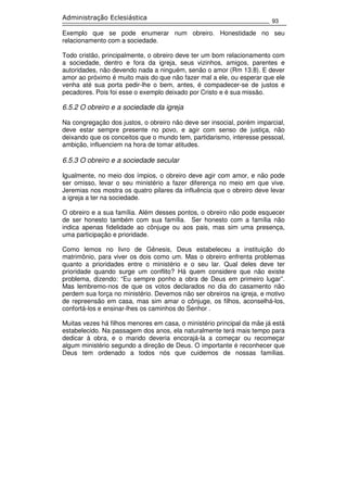 93
Administração Eclesiástica
Exemplo que se pode enumerar num obreiro. Honestidade no seu
relacionamento com a sociedade.
Todo cristão, principalmente, o obreiro deve ter um bom relacionamento com
a sociedade, dentro e fora da igreja, seus vizinhos, amigos, parentes e
autoridades, não devendo nada a ninguém, senão o amor (Rm 13.8). E dever
amor ao próximo é muito mais do que não fazer mal a ele, ou esperar que ele
venha até sua porta pedir-lhe o bem, antes, é compadecer-se de justos e
pecadores. Pois foi esse o exemplo deixado por Cristo e é sua missão.
6.5.2 O obreiro e a sociedade da igreja
Na congregação dos justos, o obreiro não deve ser insocial, porém imparcial,
deve estar sempre presente no povo, e agir com senso de justiça, não
deixando que os conceitos que o mundo tem, partidarismo, interesse pessoal,
ambição, influenciem na hora de tomar atitudes.
6.5.3 O obreiro e a sociedade secular
Igualmente, no meio dos ímpios, o obreiro deve agir com amor, e não pode
ser omisso, levar o seu ministério a fazer diferença no meio em que vive.
Jeremias nos mostra os quatro pilares da influência que o obreiro deve levar
a igreja a ter na sociedade.
O obreiro e a sua família. Além desses pontos, o obreiro não pode esquecer
de ser honesto também com sua família. Ser honesto com a família não
indica apenas fidelidade ao cônjuge ou aos pais, mas sim uma presença,
uma participação e prioridade.
Como lemos no livro de Gênesis, Deus estabeleceu a instituição do
matrimônio, para viver os dois como um. Mas o obreiro enfrenta problemas
quanto a prioridades entre o ministério e o seu lar. Qual deles deve ter
prioridade quando surge um conflito? Há quem considere que não existe
problema, dizendo: “Eu sempre ponho a obra de Deus em primeiro lugar”.
Mas lembremo-nos de que os votos declarados no dia do casamento não
perdem sua força no ministério. Devemos não ser obreiros na igreja, e motivo
de repreensão em casa, mas sim amar o cônjuge, os filhos, aconselhá-los,
confortá-los e ensinar-lhes os caminhos do Senhor .
Muitas vezes há filhos menores em casa, o ministério principal da mãe já está
estabelecido. Na passagem dos anos, ela naturalmente terá mais tempo para
dedicar à obra, e o marido deveria encorajá-la a começar ou recomeçar
algum ministério segundo a direção de Deus. O importante é reconhecer que
Deus tem ordenado a todos nós que cuidemos de nossas famílias.
 