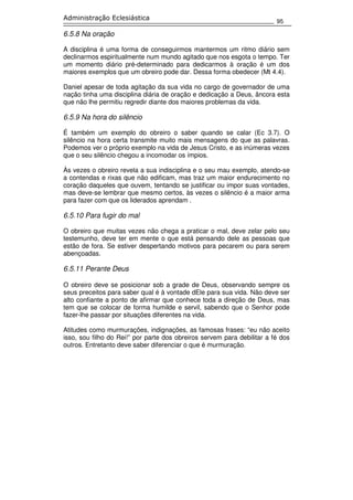 95
Administração Eclesiástica
6.5.8 Na oração
A disciplina é uma forma de conseguirmos mantermos um ritmo diário sem
declinarmos espiritualmente num mundo agitado que nos esgota o tempo. Ter
um momento diário pré-determinado para dedicarmos à oração é um dos
maiores exemplos que um obreiro pode dar. Dessa forma obedecer (Mt 4.4).
Daniel apesar de toda agitação da sua vida no cargo de governador de uma
nação tinha uma disciplina diária de oração e dedicação a Deus, âncora esta
que não lhe permitiu regredir diante dos maiores problemas da vida.
6.5.9 Na hora do silêncio
É também um exemplo do obreiro o saber quando se calar (Ec 3.7). O
silêncio na hora certa transmite muito mais mensagens do que as palavras.
Podemos ver o próprio exemplo na vida de Jesus Cristo, e as inúmeras vezes
que o seu silêncio chegou a incomodar os ímpios.
Às vezes o obreiro revela a sua indisciplina e o seu mau exemplo, atendo-se
a contendas e rixas que não edificam, mas traz um maior endurecimento no
coração daqueles que ouvem, tentando se justificar ou impor suas vontades,
mas deve-se lembrar que mesmo certos, às vezes o silêncio é a maior arma
para fazer com que os liderados aprendam .
6.5.10 Para fugir do mal
O obreiro que muitas vezes não chega a praticar o mal, deve zelar pelo seu
testemunho, deve ter em mente o que está pensando dele as pessoas que
estão de fora. Se estiver despertando motivos para pecarem ou para serem
abençoadas.
6.5.11 Perante Deus
O obreiro deve se posicionar sob a grade de Deus, observando sempre os
seus preceitos para saber qual é à vontade dEle para sua vida. Não deve ser
alto confiante a ponto de afirmar que conhece toda a direção de Deus, mas
tem que se colocar de forma humilde e servil, sabendo que o Senhor pode
fazer-lhe passar por situações diferentes na vida.
Atitudes como murmurações, indignações, as famosas frases: “eu não aceito
isso, sou filho do Rei!” por parte dos obreiros servem para debilitar a fé dos
outros. Entretanto deve saber diferenciar o que é murmuração.
 