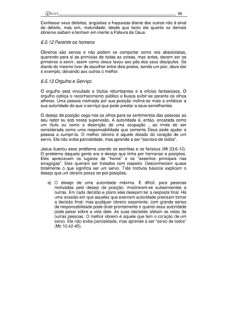 96
Confessar seus defeitos, angústias e fraquezas diante dos outros não é sinal
de defeito, mas sim, maturidade; desde que tanto ele quanto os demais
obreiros saibam e tenham em mente a Palavra de Deus.
6.5.12 Perante os homens
Obreiros são servos e não podem se comportar como reis absolutistas,
querendo para si as primícias de todas as coisas, mas antes, devem ser os
primeiros a servir, assim como Jesus lavou aos pés dos seus discípulos. Se
diante do mesmo tiver de escolher entre dois pratos, sendo um pior, deve dar
o exemplo, deixando aos outros o melhor.
6.5.13 Orgulho e Serviço
O orgulho está vinculado a títulos retumbantes e a ofícios fantasiosos. O
orgulho cobiça o reconhecimento público e busca exibir-se perante os olhos
alheios. Uma pessoa motivada por sua posição inclina-se mais a enfatizar a
sua autoridade do que o serviço que pode prestar a seus semelhantes.
O desejo de posição cega-nos os olhos para os sentimentos das pessoas ao
seu redor ou sob nossa supervisão. A autoridade é, então, encarada como
um título ou como a descrição de uma ocupação , ao invés de ser
considerada como uma responsabilidade que somente Deus pode ajudar a
pessoa a cumpri-la. O melhor obreiro é aquele dotado do coração de um
servo. Ele não exibe parcialidade, mas aprende a ser “escravo de todos”.
Jesus ilustrou esse problema usando os escribas e os fariseus (Mt 23.6-12).
O problema daquela gente era o desejo que tinha por honrarias e posições.
Eles apreciavam os lugares de “honra” e os “assentos principais nas
sinagogas”. Eles queriam ser tratados com respeito. Desconheciam quase
totalmente o que significa ser um servo. Três motivos básicos explicam o
desejo que um obreiro possa ter por posições.
a) O desejo de uma autoridade máxima. É difícil, para pessoas
motivadas pelo desejo de posição, mostrarem-se subservientes a
outras. Em cada decisão e plano eles desejam ter a resposta final. Há
uma ocasião em que aqueles que exercem autoridade precisam tomar
a decisão final; mas qualquer obreiro experiente, com grande senso
de responsabilidade pode dizer prontamente o quanto essa autoridade
pode pesar sobre a vida dele. As suas decisões afetam as vidas de
outras pessoas. O melhor obreiro é aquele que tem o coração de um
servo. Ele não exibe parcialidade, mas aprende a ser “servo de todos”
(Mc 10.42-45).
 