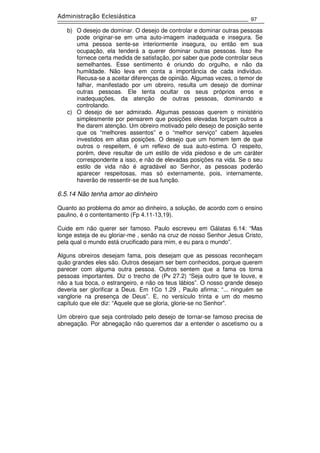 97
Administração Eclesiástica
b) O desejo de dominar. O desejo de controlar e dominar outras pessoas
pode originar-se em uma auto-imagem inadequada e insegura. Se
uma pessoa sente-se interiormente insegura, ou então em sua
ocupação, ela tenderá a querer dominar outras pessoas. Isso lhe
fornece certa medida de satisfação, por saber que pode controlar seus
semelhantes. Esse sentimento é oriundo do orgulho, e não da
humildade. Não leva em conta a importância de cada indivíduo.
Recusa-se a aceitar diferenças de opinião. Algumas vezes, o temor de
falhar, manifestado por um obreiro, resulta um desejo de dominar
outras pessoas. Ele tenta ocultar os seus próprios erros e
inadequações, da atenção de outras pessoas, dominando e
controlando.
c) O desejo de ser admirado. Algumas pessoas querem o ministério
simplesmente por pensarem que posições elevadas forçam outros a
lhe darem atenção. Um obreiro motivado pelo desejo de posição sente
que os “melhores assentos” e o “melhor serviço” cabem àqueles
investidos em altas posições. O desejo que um homem tem de que
outros o respeitem, é um reflexo de sua auto-estima. O respeito,
porém, deve resultar de um estilo de vida piedoso e de um caráter
correspondente a isso, e não de elevadas posições na vida. Se o seu
estilo de vida não é agradável ao Senhor, as pessoas poderão
aparecer respeitosas, mas só externamente, pois, internamente,
haverão de ressentir-se de sua função.
6.5.14 Não tenha amor ao dinheiro
Quanto ao problema do amor ao dinheiro, a solução, de acordo com o ensino
paulino, é o contentamento (Fp 4.11-13,19).
Cuide em não querer ser famoso. Paulo escreveu em Gálatas 6.14: “Mas
longe esteja de eu gloriar-me , senão na cruz de nosso Senhor Jesus Cristo,
pela qual o mundo está crucificado para mim, e eu para o mundo”.
Alguns obreiros desejam fama, pois desejam que as pessoas reconheçam
quão grandes eles são. Outros desejam ser bem conhecidos, porque querem
parecer com alguma outra pessoa. Outros sentem que a fama os torna
pessoas importantes. Diz o trecho de (Pv 27.2) “Seja outro que te louve, e
não a tua boca, o estrangeiro, e não os teus lábios”. O nosso grande desejo
deveria ser glorificar a Deus. Em 1Co 1.29 , Paulo afirma: “... ninguém se
vanglorie na presença de Deus”. E, no versículo trinta e um do mesmo
capítulo que ele diz: “Aquele que se gloria, glorie-se no Senhor”.
Um obreiro que seja controlado pelo desejo de tornar-se famoso precisa de
abnegação. Por abnegação não queremos dar a entender o ascetismo ou a
 