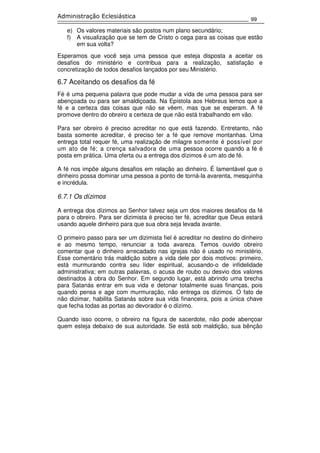 99
Administração Eclesiástica
e) Os valores materiais são postos num plano secundário;
f) A visualização que se tem de Cristo o cega para as coisas que estão
em sua volta?
Esperamos que você seja uma pessoa que esteja disposta a aceitar os
desafios do ministério e contribua para a realização, satisfação e
concretização de todos desafios lançados por seu Ministério.
6.7 Aceitando os desafios da fé
Fé é uma pequena palavra que pode mudar a vida de uma pessoa para ser
abençoada ou para ser amaldiçoada. Na Epístola aos Hebreus lemos que a
fé e a certeza das coisas que não se vêem, mas que se esperam. A fé
promove dentro do obreiro a certeza de que não está trabalhando em vão.
Para ser obreiro é preciso acreditar no que está fazendo. Entretanto, não
basta somente acreditar, é preciso ter a fé que remove montanhas. Uma
entrega total requer fé, uma realização de milagre somente é possível por
um ato de fé; a crença salvadora de uma pessoa ocorre quando a fé é
posta em prática. Uma oferta ou a entrega dos dízimos é um ato de fé.
A fé nos impõe alguns desafios em relação ao dinheiro. É lamentável que o
dinheiro possa dominar uma pessoa a ponto de torná-la avarenta, mesquinha
e incrédula.
6.7.1 Os dízimos
A entrega dos dízimos ao Senhor talvez seja um dos maiores desafios da fé
para o obreiro. Para ser dizimista é preciso ter fé, acreditar que Deus estará
usando aquele dinheiro para que sua obra seja levada avante.
O primeiro passo para ser um dizimista fiel é acreditar no destino do dinheiro
e ao mesmo tempo, renunciar a toda avareza. Temos ouvido obreiro
comentar que o dinheiro arrecadado nas igrejas não é usado no ministério.
Esse comentário trás maldição sobre a vida dele por dois motivos: primeiro,
está murmurando contra seu líder espiritual, acusando-o de infidelidade
administrativa; em outras palavras, o acusa de roubo ou desvio dos valores
destinados à obra do Senhor. Em segundo lugar, está abrindo uma brecha
para Satanás entrar em sua vida e detonar totalmente suas finanças, pois
quando pensa e age com murmuração, não entrega os dízimos. O fato de
não dizimar, habilita Satanás sobre sua vida financeira, pois a única chave
que fecha todas as portas ao devorador é o dízimo.
Quando isso ocorre, o obreiro na figura de sacerdote, não pode abençoar
quem esteja debaixo de sua autoridade. Se está sob maldição, sua bênção
 