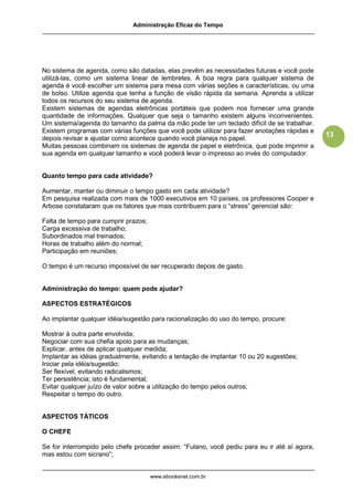 Administração Eficaz do Tempo




No sistema de agenda, como são datadas, elas prevêm as necessidades futuras e você pode
utilizá-las, como um sistema linear de lembretes. A boa regra para qualquer sistema de
agenda é você escolher um sistema para mesa com várias seções e características, ou uma
de bolso. Utilize agenda que tenha a função de visão rápida da semana. Aprenda a utilizar
todos os recursos do seu sistema de agenda.
Existem sistemas de agendas eletrônicas portáteis que podem nos fornecer uma grande
quantidade de informações. Qualquer que seja o tamanho existem alguns inconvenientes.
Um sistema/agenda do tamanho da palma da mão pode ter um teclado difícil de se trabalhar.
Existem programas com várias funções que você pode utilizar para fazer anotações rápidas e
                                                                                              13
depois revisar e ajustar como acontece quando você planeja no papel.
Muitas pessoas combinam os sistemas de agenda de papel e eletrônica, que pode imprimir a
sua agenda em qualquer tamanho e você poderá levar o impresso ao invés do computador.


Quanto tempo para cada atividade?

Aumentar, manter ou diminuir o tempo gasto em cada atividade?
Em pesquisa realizada com mais de 1000 executivos em 10 países, os professores Cooper e
Arbose constataram que os fatores que mais contribuem para o “stress” gerencial são:

Falta de tempo para cumprir prazos;
Carga excessiva de trabalho;
Subordinados mal treinados;
Horas de trabalho além do normal;
Participação em reuniões;

O tempo é um recurso impossível de ser recuperado depois de gasto.


Administração do tempo: quem pode ajudar?

ASPECTOS ESTRATÉGICOS

Ao implantar qualquer idéia/sugestão para racionalização do uso do tempo, procure:

Mostrar à outra parte envolvida;
Negociar com sua chefia apoio para as mudanças;
Explicar, antes de aplicar qualquer medida;
Implantar as idéias gradualmente, evitando a tentação de implantar 10 ou 20 sugestões;
Iniciar pela idéia/sugestão;
Ser flexível, evitando radicalismos;
Ter persistência; isto é fundamental;
Evitar qualquer juízo de valor sobre a utilização do tempo pelos outros;
Respeitar o tempo do outro.


ASPECTOS TÁTICOS

O CHEFE

Se for interrompido pelo chefe proceder assim: “Fulano, você pediu para eu ir até aí agora,
mas estou com sicrano”;


                                      www.ebooksnet.com.br
 