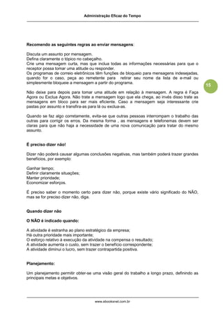 Administração Eficaz do Tempo




Recomendo as seguintes regras ao enviar mensagens:

Discuta um assunto por mensagem.
Defina claramente o tópico no cabeçalho.
Crie uma mensagem curta, mas que inclua todas as informações necessárias para que o
receptor possa tomar uma atitude ou responder.
Os programas de correio eletrônicos têm funções de bloqueio para mensagens indesejadas,
quando for o caso, peça ao remetente para retirar seu nome da lista de e-mail ou
simplesmente bloqueie a mensagem a partir do programa.
                                                                                            15
Não deixe para depois para tomar uma atitude em relação à mensagem. A regra é Faça
Agora ou Exclua Agora. Não trate a mensagem logo que ela chega, ao invés disso trate as
mensagens em bloco para ser mais eficiente. Caso a mensagem seja interessante crie
pastas por assunto e transfira-as para lá ou exclua-as.

Quando se faz algo corretamente, evita-se que outras pessoas interrompam o trabalho das
outras para corrigir os erros. Da mesma forma , as mensagens e telefonemas devem ser
claras para que não haja a necessidade de uma nova comunicação para tratar do mesmo
assunto.


É preciso dizer não!

Dizer não poderá causar algumas conclusões negativas, mas também poderá trazer grandes
benefícios, por exemplo:

Ganhar tempo;
Definir claramente situações;
Manter prioridade;
Economizar esforços.

É preciso saber o momento certo para dizer não, porque existe vário significado do NÃO,
mas se for preciso dizer não, diga.


Quando dizer não

O NÃO é indicado quando:

A atividade é estranha ao plano estratégico da empresa;
Há outra prioridade mais importante;
O esforço relativo à execução da atividade na compensa o resultado;
A atividade aumenta o custo, sem trazer o benefício correspondente;
A atividade diminui o lucro, sem trazer contrapartida positiva.


Planejamento:

Um planejamento permitir obter-se uma visão geral do trabalho a longo prazo, definindo as
principais metas e objetivos.




                                     www.ebooksnet.com.br
 