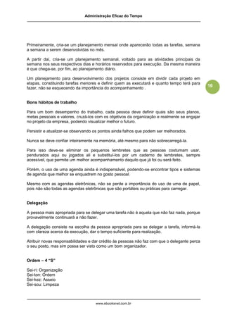 Administração Eficaz do Tempo




Primeiramente, cria-se um planejamento mensal onde aparecerão todas as tarefas, semana
a semana a serem desenvolvidas no mês.

A partir daí, cria-se um planejamento semanal, voltado para as atividades principais da
semana nos seus respectivos dias e horários reservados para execução. Da mesma maneira
é que chega-se, por fim, ao planejamento diário.

Um planejamento para desenvolvimento dos projetos consiste em dividir cada projeto em
etapas, constituindo tarefas menores e definir quem as executará e quanto tempo terá para
                                                                                              16
fazer, não se esquecendo da importância do acompanhamento .


Bons hábitos de trabalho

Para um bom desempenho do trabalho, cada pessoa deve definir quais são seus planos,
metas pessoais e valores, cruzá-los com os objetivos da organização e realmente se engajar
no projeto da empresa, podendo visualizar melhor o futuro.

Persistir e atualizar-se observando os pontos ainda falhos que podem ser melhorados.

Nunca se deve confiar inteiramente na memória, até mesmo para não sobrecarregá-la.

Para isso deve-se eliminar os pequenos lembretes que as pessoas costumam usar,
pendurados aqui ou jogados ali e substituí-los por um caderno de lembretes, sempre
acessível, que permite um melhor acompanhamento daquilo que já foi ou será feito.

Porém, o uso de uma agenda ainda é indispensável, podendo-se encontrar tipos e sistemas
de agenda que melhor se enquadrem no gosto pessoal.

Mesmo com as agendas eletrônicas, não se perde a importância do uso de uma de papel,
pois não são todas as agendas eletrônicas que são portáteis ou práticas para carregar.


Delegação

A pessoa mais apropriada para se delegar uma tarefa não é aquela que não faz nada, porque
provavelmente continuará a não fazer.

A delegação consiste na escolha da pessoa apropriada para se delegar a tarefa, informá-la
com clareza acerca da execução, dar o tempo suficiente para realização.

Atribuir novas responsabilidades e dar crédito às pessoas não faz com que o delegante perca
o seu posto, mas sim possa ser visto como um bom organizador.


Ordem – 4 “S”

Sei-ri: Organização
Sei-ton: Ordem
Sei-kez: Asseio
Sei-sou: Limpeza



                                    www.ebooksnet.com.br
 