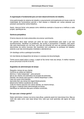 Administração Eficaz do Tempo




A organização é fundamental para um bom desenvolvimento do trabalho.

Uma padronização do sistema de trabalho e arquivamento (principalmente em locais onde há
rotatividade de funcionários) permite o fácil acesso a materiais por outras pessoas que
precisem acompanhar certos trabalhos.

Assim, deve-se tomar uma pessoa como referência exemplo e buscar-se a melhora a cada
projeto, aperfeiçoar-se.
                                                                                              17
Gerência peripatética

O termo decorre do modo aristocrático de ensinar caminhando.

Um gerente deve estar sempre por perto de seus subordinados para estar a par dos
acontecimentos, identificar os problemas, dar auxílio e acompanhar o trabalho, pois assim
não será interrompido em má hora, nem terá de enfrentar de uma vez grandes problemas
decorrentes de outros menores não resolvidos nem problemas no processo de trabalho,
estando a par das reivindicações imediatas e atendendo-as.

Um decálogo contra a patologia burocrática

Um dos fatores de desperdício de tempo é o excesso de documentação.

Tenha pouco papel sobre a mesa, o papel só faz tomar mais seu tempo. A melhor maneira
de se comunicar é OLHO A OLHO.


Sugestões de administração do tempo

Respeite o tempo do seu cliente;
Confirme as visitas por telefone;
Elimine a “visita inesperada” - para sempre!;
Dê ao seu cliente uma estimativa da duração da entrevista;
Planeje i seu tempo para quando o cliente desperdiçar o dele;
Fale com quem toma decisão;
Aproveite bem seu tempo de viagem/deslocamento;
Desenvolva hábitos saudáveis da venda;
Trate do mesmo assunto com vários clientes, ao mesmo tempo;
Divulgue o material sobre administração do tempo;
Identifique os melhores dias para contatos comerciais.


Em que usar o tempo ganho?

Saber administrar o tempo nos torna mais eficaz, podendo assim ter mais tempo livre. Mas se
você não sabe como usar esse tempo livre, tudo que você aprendeu até agora de nada
valerá.




                                    www.ebooksnet.com.br
 