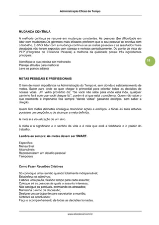 Administração Eficaz do Tempo




MUDANÇA CONTÍNUA

A melhoria contínua se resume em mudanças constantes. As pessoas têm dificuldade em
lidar com mudanças.Os gerentes mais eficazes preferem que o seu pessoal se envolva com
o trabalho. É difícil lidar com a mudança contínua se as metas pessoais e os resultados finais
desejados não forem expostos com clareza e revistos periodicamente. Do ponto de vista do
PEP (Programa de Eficiência Pessoal) a melhoria da qualidade possui três ingredientes
principais:

Identifique o que precisa ser melhorado                                                          18
Planeje atitudes para melhorar
Leve os planos adiante


METAS PESSOAIS E PROFISSIONAIS

O item de maior importância na Administração do Tempo é, sem dúvida o estabelecimento de
metas. Saber para onde se quer chegar é primordial para orientar todas as decisões de
nossas vidas. Um velho provérbio diz: "Se você não sabe para onde está indo, qualquer
caminho fará com que você chegue lá.", porém é ai que está o problema. Quem não sabe o
que realmente é importante fica sempre "dando voltas" gastando esforços, sem saber a
direção.

Quem tem metas definidas consegue direcionar ações e esforços, e todas as suas atitudes
possuem um propósito, o de alcançar a meta definida.

A meta é a visualização de um alvo.

A meta é o significado e o sentido da vida e é nela que está a felididade e o prazer do
trabalho.

Lembre-se sempre: As metas devem ser SMART.

Específica
Mensurável
Alcançáveis
Representarem um desafio pessoal
Temporais


Como Fazer Reuniões Criativas

Só convoque uma reunião quando totalmente indispensável;
Estabeleça os objetivos;
Elabore uma pauta, fixando tempo para cada assunto;
Coloque só as pessoas às quais o assunto interessa;
Não castigue os pontuais, premiando os atrasados;
Mantenha o rumo da discussão;
Designe um participante para secretariar a reunião;
Sintetize as conclusões;
Faça o acompanhamento de todas as decisões tomadas.



                                      www.ebooksnet.com.br
 