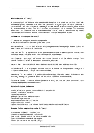 Administração Eficaz do Tempo




Administração do Tempo

A administração do tempo é uma ferramenta gerencial, que pode ser utilizada tanto nas
empresas quanto na nossa vida particular, permitindo a organização de metas pessoais e
profissionais, com menor dispêndio de energia física e mental. A boa administração do tempo
é, provavelmente, o fator mais importante na administração de si mesmo e do trabalho
executado. Ela começa com a auto-descoberta, isto é, com a identificação de como
utilizamos o nosso tempo, do que não nos satisfaz e do que desejamos mudar.

Dicas Para se Economizar Tempo                                                                19

"O tempo uma vez gasto, nunca é recuperado,
e ele proporciona oportunidades iguais para todos"

PLANEJAMENTO - Toda hora aplicada em planejamento eficiente poupa três ou quatro na
execução e produz melhores resultados;

ORGANIZAÇÃO - A organização é um outro fator facilitador na execução das tarefas; uma
aliada do tempo. Ela deve existir principalmente nas informações;

DELEGAÇÃO - Atribuição de tarefas para outras pessoas a fim de liberar o tempo para
tarefas mais importantes. É a chave da administração eficaz;

TELEFONE - Use-o para evitar deslocamento desnecessário para obter informações;

COMUNICAÇÃO - A linguagem simples, concisa e isenta de ambiguidades assegura a
compreensão e poupa o tempo com mal-entendidos;

TOMADA DE DECISÕES - A análise de decisão tem que ser precisa e baseada em
informações seguras, para que possa ser atacado o problema, imediatamente;

CONCENTRAÇÃO - Tempo mínimo (anterior a ação) em que se julgar necessário para
conseguir progresso em menos tempo.

Economizadores de Tempo

Utilização de uma agenda ou um calendário de reuniões;
Criação de listas de afazeres;
Definição de metas;
Manutenção de suas metas em vista;
Definição de prioridades;
Acompanhamento das prioridades;
Organização das tarefas;
Organização e acesso com rapidez de informações usadas com frequência.

Erros e Falhas na Administração do Tempo

Excesso de tempo em conversações;
Consolidação insuficiente de conclusões;
Sou o dono do meu tempo. Ele só depende de mim;
O subordinado sempre pode me esperar;
Nunca vou me tornar escravo do relógio;


                                    www.ebooksnet.com.br
 