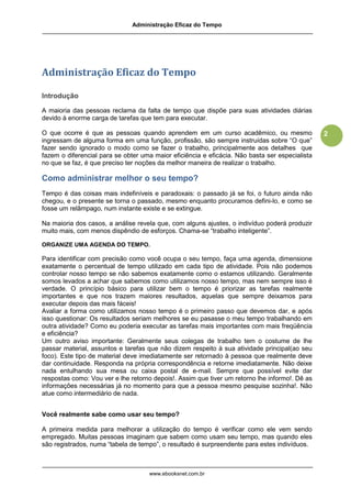 Administração Eficaz do Tempo




Administração Eficaz do Tempo

Introdução

A maioria das pessoas reclama da falta de tempo que dispõe para suas atividades diárias
devido à enorme carga de tarefas que tem para executar.

O que ocorre é que as pessoas quando aprendem em um curso acadêmico, ou mesmo                   2
ingressam de alguma forma em uma função, profissão, são sempre instruídas sobre “O que”
fazer sendo ignorado o modo como se fazer o trabalho, principalmente aos detalhes que
fazem o diferencial para se obter uma maior eficiência e eficácia. Não basta ser especialista
no que se faz, é que preciso ter noções da melhor maneira de realizar o trabalho.

Como administrar melhor o seu tempo?
Tempo é das coisas mais indefiníveis e paradoxais: o passado já se foi, o futuro ainda não
chegou, e o presente se torna o passado, mesmo enquanto procuramos defini-lo, e como se
fosse um relâmpago, num instante existe e se extingue.

Na maioria dos casos, a análise revela que, com alguns ajustes, o indivíduo poderá produzir
muito mais, com menos dispêndio de esforços. Chama-se “trabalho inteligente”.

ORGANIZE UMA AGENDA DO TEMPO.

Para identificar com precisão como você ocupa o seu tempo, faça uma agenda, dimensione
exatamente o percentual de tempo utilizado em cada tipo de atividade. Pois não podemos
controlar nosso tempo se não sabemos exatamente como o estamos utilizando. Geralmente
somos levados a achar que sabemos como utilizamos nosso tempo, mas nem sempre isso é
verdade. O princípio básico para utilizar bem o tempo é priorizar as tarefas realmente
importantes e que nos trazem maiores resultados, aquelas que sempre deixamos para
executar depois das mais fáceis!
Avaliar a forma como utilizamos nosso tempo é o primeiro passo que devemos dar, e após
isso questionar: Os resultados seriam melhores se eu pasasse o meu tempo trabalhando em
outra atividade? Como eu poderia executar as tarefas mais importantes com mais freqüência
e eficiência?
Um outro aviso importante: Geralmente seus colegas de trabalho tem o costume de lhe
passar material, assuntos e tarefas que não dizem respeito à sua atividade principal(ao seu
foco). Este tipo de material deve imediatamente ser retornado à pessoa que realmente deve
dar continuidade. Responda na própria correspondência e retorne imediatamente. Não deixe
nada entulhando sua mesa ou caixa postal de e-mail. Sempre que possível evite dar
respostas como: Vou ver e lhe retorno depois!. Assim que tiver um retorno lhe informo!. Dê as
informações necessárias já no momento para que a pessoa mesmo pesquise sozinha!. Não
atue como intermediário de nada.


Você realmente sabe como usar seu tempo?

A primeira medida para melhorar a utilização do tempo é verificar como ele vem sendo
empregado. Muitas pessoas imaginam que sabem como usam seu tempo, mas quando eles
são registrados, numa “tabela de tempo”, o resultado é surpreendente para estes indivíduos.



                                    www.ebooksnet.com.br
 