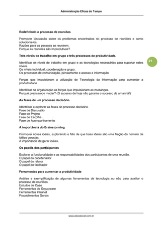 Administração Eficaz do Tempo




Redefinindo o processo de reuniões

Promover discussão sobre os problemas encontrados no processo de reuniões e como
solucioná-los.
Razões para as pessoas se reunirem.
Porque as reuniões são improdutivas?

Três níveis de trabalho em grupo e três processos de produtividade.
                                                                                              21
Identificar os níveis de trabalho em grupo e as tecnologias necessárias para suportar estes
níveis.
Os níveis individual, coordenação e grupo.
Os processos de comunicação, pensamento e acesso a informação

Forças que impulsionam a utilização de Tecnologia da Informação para aumentar a
produtividade

Identificar na organização as forças que impulsionam as mudanças.
Porquê precisamos mudar? (O sucesso de hoje não garante o sucesso de amanhã!)

As fases de um processo decisório.

Identificar e explorar as fases do processo decisório.
Fase de Discussão
Fase de Projeto
Fase de Escolha
Fase de Acompanhamento

A importância do Brainstorming

Promover novas idéias, explorando o fato de que boas idéias são uma fração do número de
idéias geradas.
A importância de gerar idéias.

Os papéis dos participantes

Explorar a funcionalidade e as responsabilidades dos participantes de uma reunião.
O papel do coordenador
O papel do relator
O papel do facilitador

Ferramentas para aumentar a produtividade

Análise e exemplificação de algumas ferramentas de tecnologia ou não para auxiliar o
processo de reuniões.
Estudos de Caso
Ferramentas de Groupware
Ferramentas Intranet
Procedimentos Gerais




                                      www.ebooksnet.com.br
 