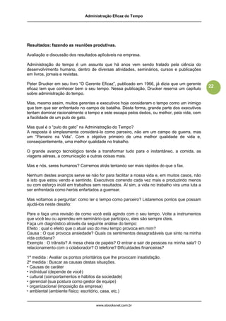 Administração Eficaz do Tempo




Resultados: fazendo as reuniões produtivas.

Avaliação e discussão dos resultados aplicáveis na empresa.

Administração do tempo é um assunto que há anos vem sendo tratado pela ciência do
desenvolvimento humano, dentro de diversas atividades, seminários, cursos e publicações
em livros, jornais e revistas.

Peter Drucker em seu livro “O Gerente Eficaz”, publicado em 1966, já dizia que um gerente
                                                                                                22
eficaz tem que conhecer bem o seu tempo. Nessa publicação, Drucker reserva um capítulo
sobre administração do tempo.

Mas, mesmo assim, muitos gerentes e executivos hoje consideram o tempo como um inimigo
que tem que ser enfrentado no campo de batalha. Desta forma, grande parte dos executivos
tentam dominar racionalmente o tempo e este escapa pelos dedos, ou melhor, pela vida, com
a facilidade de um pulo de gato.

Mas qual é o “pulo do gato” na Administração do Tempo?
A resposta é simplesmente considerá-lo como parceiro, não em um campo de guerra, mas
um “Parceiro na Vida”. Com o objetivo primeiro de uma melhor qualidade de vida e,
conseqüentemente, uma melhor qualidade no trabalho.

O grande avanço tecnológico tende a transformar tudo para o instantâneo, a comida, as
viagens aéreas, a comunicação e outras coisas mais.

Mas e nós, seres humanos? Corremos atrás tentando ser mais rápidos do que o fax.

Nenhum destes avanços serve se não for para facilitar a nossa vida e, em muitos casos, não
é isto que estou vendo e sentindo. Executivos correndo cada vez mais e produzindo menos
ou com esforço inútil em trabalhos sem resultados. Aí sim, a vida no trabalho vira uma luta a
ser enfrentada como heróis enfartados a guerrear.

Mas voltamos a perguntar: como ter o tempo como parceiro? Listaremos pontos que possam
ajudá-los neste desafio:

Pare e faça uma revisão de como você está agindo com o seu tempo. Volte a instrumentos
que você leu ou aprendeu em seminário que participou, eles são sempre úteis.
Faça um diagnóstico através da seguinte análise do tempo:
Efeito : qual o efeito que o atual uso do meu tempo provoca em mim?
Causa : O que provoca ansiedade? Quais os sentimentos desagradáveis que sinto na minha
vida cotidiana?
Exemplo : O trânsito? A mesa cheia de papéis? O entrar e sair de pessoas na minha sala? O
relacionamento com o colaborador? O telefone? Dificuldades financeiras?

1ª medida : Avaliar os pontos prioritários que lhe provocam insatisfação.
2ª medida : Buscar as causas destas situações.
• Causas de caráter
• individual (depende de você)
• cultural (comportamentos e hábitos da sociedade)
• gerencial (sua postura como gestor de equipe)
• organizacional (imposição da empresa)
• ambiental (ambiente físico: escritório, casa, etc.)


                                     www.ebooksnet.com.br
 